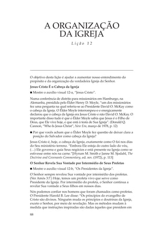 A ORGANIZAÇÃO
            DA IGREJA
                             Lição 12




O objetivo desta lição é ajudar a aumentar nosso entendimento do
propósito e da organização da verdadeira Igreja do Senhor.
Jesus Cristo É o Cabeça da Igreja
 Mostre o auxílio visual 12-a, “Jesus Cristo”.
Numa conferência de distrito para missionários em Hamburgo, na
Alemanha, presidida pelo Élder Henry D. Moyle, “um dos missionários
fez uma pergunta na qual referiu-se ao Presidente David O. McKay como
o cabeça da Igreja. O Élder Moyle interrompeu-o e energicamente
declarou que o cabeça da Igreja era Jesus Cristo e não David O. McKay. O
importante disso tudo é que o Élder Moyle sabia que Jesus é o Filho de
Deus, que Ele vive hoje, e que está à testa de Sua Igreja”. (Donald Q.
Cannon, “Who Is Jesus Christ”, New Era, março de 1978, p. 12)
 Por que vocês acham que o Élder Moyle fez questão de deixar clara a
 posição do Salvador como cabeça da Igreja?
Jesus Cristo é, hoje, o cabeça da Igreja, exatamente como O foi nos dias
do Seu ministério terreno. “Embora Ele esteja do outro lado do véu,
(…) Ele governa e guia Seus negócios e está presente na Igreja como se
estivesse entre nós na carne.”[Hyrum M. Smith e Janne M. Sjodahl, The
Doctrine and Covenants Commentary, ed. rev. (1972), p. 113]
O Senhor Revela Sua Vontade por Intermédio de Seus Profetas
 Mostre o auxílio visual 12-b, “Os Presidentes da Igreja”.
O Senhor sempre revelou Sua vontade por intermédio dos profetas.
(Ver Amós 3:7.) Hoje, temos um profeta vivo que serve como
Presidente da Igreja. Por intermédio do profeta, o Senhor continua a
revelar Sua vontade a Seus filhos em nossos dias.
Nós podemos confiar nos homens que foram chamados como profetas.
O Presidente Harold B. Lee disse: “Os princípios do evangelho de
Cristo são divinos. Ninguém muda os princípios e doutrinas da Igreja,
exceto o Senhor, por meio de revelação. Mas os métodos mudam à
medida que instruções inspiradas são dadas àqueles que presidem em

88
 