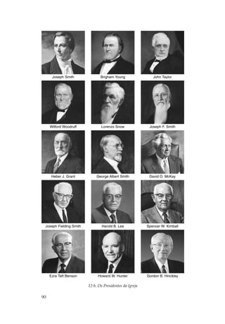 Joseph Smith              Brigham Young                John Taylor




     Wilford Woodruff           Lorenzo Snow               Joseph F. Smith




      Heber J. Grant          George Albert Smith          David O. McKay




 Joseph Fielding Smith           Harold B. Lee            Spencer W. Kimball




     Ezra Taft Benson         Howard W. Hunter            Gordon B. Hinckley

                         12-b, Os Presidentes da Igreja

90
 