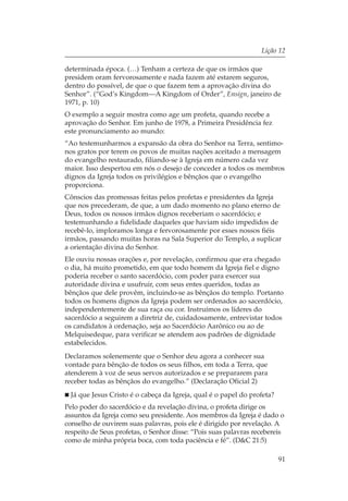Lição 12

determinada época. (…) Tenham a certeza de que os irmãos que
presidem oram fervorosamente e nada fazem até estarem seguros,
dentro do possível, de que o que fazem tem a aprovação divina do
Senhor”. (“God’s Kingdom—A Kingdom of Order”, Ensign, janeiro de
1971, p. 10)
O exemplo a seguir mostra como age um profeta, quando recebe a
aprovação do Senhor. Em junho de 1978, a Primeira Presidência fez
este pronunciamento ao mundo:
“Ao testemunharmos a expansão da obra do Senhor na Terra, sentimo-
nos gratos por terem os povos de muitas nações aceitado a mensagem
do evangelho restaurado, filiando-se à Igreja em número cada vez
maior. Isso despertou em nós o desejo de conceder a todos os membros
dignos da Igreja todos os privilégios e bênçãos que o evangelho
proporciona.
Cônscios das promessas feitas pelos profetas e presidentes da Igreja
que nos precederam, de que, a um dado momento no plano eterno de
Deus, todos os nossos irmãos dignos receberiam o sacerdócio; e
testemunhando a fidelidade daqueles que haviam sido impedidos de
recebê-lo, imploramos longa e fervorosamente por esses nossos fiéis
irmãos, passando muitas horas na Sala Superior do Templo, a suplicar
a orientação divina do Senhor.
Ele ouviu nossas orações e, por revelação, confirmou que era chegado
o dia, há muito prometido, em que todo homem da Igreja fiel e digno
poderia receber o santo sacerdócio, com poder para exercer sua
autoridade divina e usufruir, com seus entes queridos, todas as
bênçãos que dele provêm, incluindo-se as bênçãos do templo. Portanto
todos os homens dignos da Igreja podem ser ordenados ao sacerdócio,
independentemente de sua raça ou cor. Instruímos os líderes do
sacerdócio a seguirem a diretriz de, cuidadosamente, entrevistar todos
os candidatos à ordenação, seja ao Sacerdócio Aarônico ou ao de
Melquisedeque, para verificar se atendem aos padrões de dignidade
estabelecidos.
Declaramos solenemente que o Senhor deu agora a conhecer sua
vontade para bênção de todos os seus filhos, em toda a Terra, que
atenderem à voz de seus servos autorizados e se prepararem para
receber todas as bênçãos do evangelho.” (Declaração Oficial 2)
  Já que Jesus Cristo é o cabeça da Igreja, qual é o papel do profeta?
Pelo poder do sacerdócio e da revelação divina, o profeta dirige os
assuntos da Igreja como seu presidente. Aos membros da Igreja é dado o
conselho de ouvirem suas palavras, pois ele é dirigido por revelação. A
respeito de Seus profetas, o Senhor disse: “Pois suas palavras recebereis
como de minha própria boca, com toda paciência e fé”. (D&C 21:5)

                                                                         91
 
