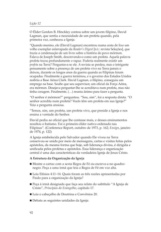 Lição 12

O Élder Gordon B. Hinckley contou sobre um jovem filipino, David
Lagman, que sentiu a necessidade de um profeta quando, pela
primeira vez, conheceu a Igreja:
“Quando menino, ele (David Lagman) encontrou numa cesta de lixo um
velho exemplar esfarrapado da Reader’s Digest [n.t.: revista Seleções], que
trazia a condensação de um livro sobre a história do povo mórmon.
Falava de Joseph Smith, descrevendo-o como um profeta. Aquela palavra
profeta tocou profundamente o rapaz. Poderia realmente existir um
profeta na Terra? Perguntava-se ele. A revista se perdeu, mas o intrigante
pensamento sobre a presença de um profeta vivo na Terra jamais o
deixou, durante os longos anos da guerra quando as Filipinas foram
ocupadas. Finalmente a guerra terminou, e o governo dos Estados Unidos
reabriu a Base Aérea Clark. David Lagman, o filipino, conseguiu um
emprego na base. Soube que seu supervisor, um oficial da Força Aérea,
era mórmon. Desejava perguntar-lhe se acreditava num profeta, mas não
tinha coragem. Finalmente, (…) reuniu ânimo para fazer a pergunta.
“O senhor é mórmon?” perguntou. “Sou, sim”, foi a resposta direta. “O
senhor acredita num profeta? Vocês têm um profeta em sua Igreja?”
Veio a pergunta ansiosa.
“Temos, sim, um profeta, um profeta vivo, que preside a Igreja e nos
ensina a vontade do Senhor.
David pediu ao oficial que lhe contasse mais, e desses ensinamentos
resultou o batismo. Foi o primeiro élder nativo ordenado nas
Filipinas”. (Conference Report, outubro de 1973, p. 162; Ensign, janeiro
de 1974, p. 122)
A Igreja estabelecida pelo Salvador quando Ele viveu na Terra
conservou-se unida por meio de mensagens, cartas e visitas feitas pelos
apóstolos, da mesma forma que hoje, sob liderança divina, é dirigida e
unificada pelos profetas e apóstolos. Essa liderança e organização
central é uma das características da verdadeira Igreja de Jesus Cristo.
A Estrutura da Organização da Igreja
  Mostre o cartaz com a sexta Regra de Fé ou escreva-a no quadro-
  negro. Peça a uma irmã que leia a Regra de Fé em voz alta.
  Leia Efésios 4:11–14. Quais foram as três razões apresentadas por
  Paulo para a organização da Igreja?
  Peça à irmã designada que faça seu relato do subtítulo “A Igreja de
  Cristo”, Princípios do Evangelho, capítulo 17.
  Leia o cabeçalho de Doutrina e Convênios 20.
  Debata as seguintes unidades da Igreja:


92
 