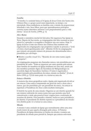 Lição 12

Família
“A família é a unidade básica d’A Igreja de Jesus Cristo dos Santos dos
Últimos Dias e o grupo social mais importante, no tempo e na
eternidade. Deus estabeleceu as famílias com o intuito de proporcionar
felicidade a nós, Seus filhos, para que aprendêssemos princípios
corretos numa atmosfera amorosa e nos preparássemos para a vida
eterna.” [Guia da Família, (1999), p. 1]
Ala e Ramo
Durante o ministério mortal do Salvador, Ele organizou Sua Igreja na
Terra. Depois de Sua morte, as congregações dos fiéis reuniam-se para
adorá-Lo, aprender o evangelho e fortalecer uns aos outros. Hoje, A
Igreja de Jesus Cristo dos Santos dos Últimos Dias também está
organizada em congregações cujo propósito é ajudar as pessoas a “[vir]
a Cristo e [ser] aperfeiçoados nele”. (Morôni 10:32) As congregações
que reúnem um grande número de pessoas são denominadas alas e
presididas por um bispo.
  Mostre o auxílio visual 12-c, “Reunião de um ramo numa capela
  pequena”.
As congregações pequenas são chamadas ramos e são presididas por um
presidente de ramo. “Pode-se organizar um ramo quando pelo menos
duas famílias de membros da Igreja residirem em uma área, sendo um
dos membros portador digno do Sacerdócio de Melquisedeque ou
sacerdote digno do Sacerdócio Aarônico. O ramo é organizado e
supervisionado pela presidência da estaca, missão ou distrito”. [Guia do
Ramo (1993), p. 1] Um ramo pode vir a tornar-se uma ala.
Estaca e Distrito
A maioria das áreas geográficas onde a Igreja está organizada dividi-se
em estacas. Uma estaca compreende em geral de cinco a doze alas e
ramos, que são presididas por um presidente de estaca. As estacas se
reportam à Presidência de Área e dela recebem instruções.
O distrito faz parte de uma missão. Organiza-se um distrito quando há
um número suficiente de ramos numa área que permita uma fácil
comunicação e onde seja possível fazer viagens para a realização de
reuniões de distrito. Para presidir o distrito, forma-se uma presidência
de distrito. O presidente do distrito reporta-se à presidência da missão.
Um distrito pode vir a tornar-se uma estaca.
Missão
A missão é uma unidade da Igreja que normalmente cobre uma área
muito maior do que aquela abrangida pela estaca. A Primeira
Presidência da Igreja determina os limites da missão e nomeia um
presidente de missão para presidi-la. Sempre que estacas estiverem


                                                                       93
 