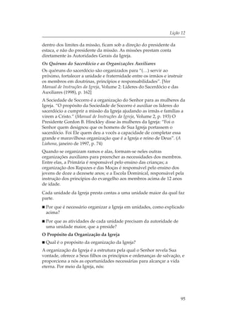 Lição 12

dentro dos limites da missão, ficam sob a direção do presidente da
estaca, e não do presidente da missão. As missões prestam conta
diretamente às Autoridades Gerais da Igreja.
Os Quóruns do Sacerdócio e as Organizações Auxiliares
Os quóruns do sacerdócio são organizados para “(…) servir ao
próximo, fortalecer a unidade e fraternidade entre os irmãos e instruir
os membros em doutrinas, princípios e responsabilidades”. [Ver
Manual de Instruções da Igreja, Volume 2: Líderes do Sacerdócio e das
Auxiliares (1998), p. 162]
A Sociedade de Socorro é a organização do Senhor para as mulheres da
Igreja. “O propósito da Sociedade de Socorro é auxiliar os líderes do
sacerdócio a cumprir a missão da Igreja ajudando as irmãs e famílias a
virem a Cristo.” (Manual de Instruções da Igreja, Volume 2, p. 193) O
Presidente Gordon B. Hinckley disse às mulheres da Igreja: “Foi o
Senhor quem designou que os homens de Sua Igreja portassem o
sacerdócio. Foi Ele quem deu a vocês a capacidade de completar essa
grande e maravilhosa organização que é a Igreja e reino de Deus”. (A
Liahona, janeiro de 1997, p. 74)
Quando se organizam ramos e alas, formam-se neles outras
organizações auxiliares para preencher as necessidades dos membros.
Entre elas, a Primária é responsável pelo ensino das crianças; a
organização dos Rapazes e das Moças é responsável pelo ensino dos
jovens de doze a dezesete anos; e a Escola Dominical, responsável pela
instrução dos princípios do evangelho aos membros acima de 12 anos
de idade.
Cada unidade da Igreja presta contas a uma unidade maior da qual faz
parte.
 Por que é necessário organizar a Igreja em unidades, como explicado
 acima?
 Por que as atividades de cada unidade precisam da autoridade de
 uma unidade maior, que a preside?
O Propósito da Organização da Igreja
 Qual é o propósito da organização da Igreja?
A organização da Igreja é a estrutura pela qual o Senhor revela Sua
vontade, oferece a Seus filhos os princípios e ordenanças de salvação, e
proporciona a nós as oportunidades necessárias para alcançar a vida
eterna. Por meio da Igreja, nós:




                                                                      95
 