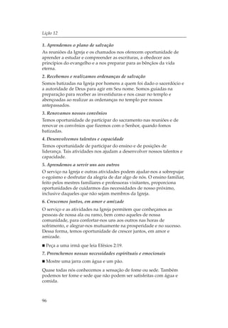 Lição 12

1. Aprendemos o plano de salvação
As reuniões da Igreja e os chamados nos oferecem oportunidade de
aprender a estudar e compreender as escrituras, a obedecer aos
princípios do evangelho e a nos preparar para as bênçãos da vida
eterna.
2. Recebemos e realizamos ordenanças de salvação
Somos batizadas na Igreja por homens a quem foi dado o sacerdócio e
a autoridade de Deus para agir em Seu nome. Somos guiadas na
preparação para receber as investiduras e nos casar no templo e
abençoadas ao realizar as ordenanças no templo por nossos
antepassados.
3. Renovamos nossos convênios
Temos oportunidade de participar do sacramento nas reuniões e de
renovar os convênios que fizemos com o Senhor, quando fomos
batizadas.
4. Desenvolvemos talentos e capacidade
Temos oportunidade de participar do ensino e de posições de
liderança. Tais atividades nos ajudam a desenvolver nossos talentos e
capacidade.
5. Aprendemos a servir uns aos outros
O serviço na Igreja e outras atividades podem ajudar-nos a sobrepujar
o egoísmo e desfrutar da alegria de dar algo de nós. O ensino familiar,
feito pelos mestres familiares e professoras visitantes, proporciona
oportunidades de cuidarmos das necessidades de nosso próximo,
inclusive daqueles que não sejam membros da Igreja.
6. Crescemos juntos, em amor e amizade
O serviço e as atividades na Igreja permitem que conheçamos as
pessoas de nossa ala ou ramo, bem como aqueles de nossa
comunidade, para confortar-nos uns aos outros nas horas de
sofrimento, e alegrar-nos mutuamente na prosperidade e no sucesso.
Dessa forma, temos oportunidade de crescer juntos, em amor e
amizade.
  Peça a uma irmã que leia Efésios 2:19.
7. Preenchemos nossas necessidades espirituais e emocionais
  Mostre uma jarra com água e um pão.
Quase todas nós conhecemos a sensação de fome ou sede. Também
podemos ter fome e sede que não podem ser satisfeitas com água e
comida.



96
 