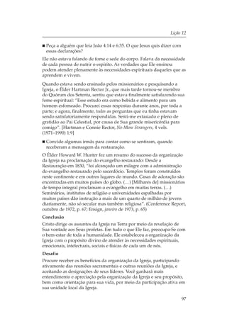 Lição 12

 Peça a alguém que leia João 4:14 e 6:35. O que Jesus quis dizer com
 essas declarações?
Ele não estava falando de fome e sede do corpo. Falava da necessidade
de cada pessoa de nutrir o espírito. As verdades que Ele ensinou
podem atender plenamente às necessidades espirituais daqueles que as
aprendem e vivem.
Quando estava sendo ensinado pelos missionários e pesquisando a
Igreja, o Élder Hartman Rector Jr., que mais tarde tornou-se membro
do Quórum dos Setenta, sentiu que estava finalmente satisfazendo sua
fome espiritual: “Esse estudo era como bebida e alimento para um
homem esfomeado. Procurei essas respostas durante anos, por toda a
parte; e agora, finalmente, todas as perguntas que eu tinha estavam
sendo satisfatoriamente respondidas. Senti-me extasiado e pleno de
gratidão ao Pai Celestial, por causa de Sua grande misericórdia para
comigo”. [Hartman e Connie Rector, No More Strangers, 4 vols.
(1971–1990) 1:9]
 Convide algumas irmãs para contar como se sentiram, quando
 receberam a mensagem da restauração.
O Élder Howard W. Hunter fez um resumo do sucesso da organização
da Igreja na proclamação do evangelho restaurado: Desde a
Restauração em 1830, “foi alcançado um milagre com a administração
do evangelho restaurado pelo sacerdócio. Templos foram construídos
neste continente e em outros lugares do mundo. Casas de adoração são
encontradas em muitos países do globo. (…) [Milhares de] missionários
de tempo integral proclamam o evangelho em muitas terras. (…)
Seminários, institutos de religião e universidades espalhadas por
muitos países dão instrução a mais de um quarto de milhão de jovens
diariamente, não só secular mas também religiosa”. (Conference Report,
outubro de 1972, p. 67; Ensign, janeiro de 1973, p. 65)
Conclusão
Cristo dirige os assuntos da Igreja na Terra por meio da revelação de
Sua vontade aos Seus profetas. Em tudo o que Ele faz, preocupa-Se com
o bem-estar de toda a humanidade. Ele estabeleceu a organização da
Igreja com o propósito divino de atender às necessidades espirituais,
emocionais, intelectuais, sociais e físicas de cada um de nós.
Desafio
Procure receber os benefícios da organização da Igreja, participando
ativamente das reuniões sacramentais e outras reuniões da Igreja, e
aceitando as designações de seus líderes. Você ganhará mais
entendimento e apreciação pela organização da Igreja e seu propósito,
bem como orientação para sua vida, por meio da participação ativa em
sua unidade local da Igreja.

                                                                       97
 