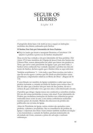 SEGUIR OS
                     LÍDERES
                            Lição 13




O propósito desta lição é de motivar-nos a seguir as instruções
recebidas dos líderes ordenados pelo Senhor.
O Senhor Nos Fala por Intermédio de Seus Profetas
 Peça às irmãs que leiam e marquem Doutrina e Convênios 1:38.
 Quem é o profeta e porta-voz do Senhor atualmente?
Deus revela Sua vontade a nós por intermédio de Seus profetas. (Ver
Amós 3:7) Como membros de A Igreja de Jesus Cristo dos Santos dos
Últimos Dias, somos abençoados em saber que temos um profeta na
Terra, que serve como presidente da Igreja e que, por meio dele, o
Senhor torna conhecida Sua vontade. Quando o profeta nos fala em
nome do Senhor, declara aquilo que o Senhor diria se aqui estivesse.
Também acreditamos “(…) em tudo o que Deus revelou, em tudo o
que Ele revela agora e cremos que Ele ainda revelará muitas coisas
grandiosas e importantes relativas ao Reino de Deus”. (Regras de Fé
1:9)
É uma bênção ser membro da Igreja verdadeira e saber que nosso
profeta transmite a vontade revelada do Senhor para nossos dias. O
fato de saber que o Senhor fala por meio de Seu profeta, dá-nos a
certeza de que o Salvador vive, que nos ama e está interessado em nós.
O profeta que dirige a Igreja nunca nos conduzirá a caminhos errados.
Ele nos diz coisas pertinentes à nossa vida atual. É por intermédio do
Profeta que recebemos instruções do Senhor nas conferências gerais
realizadas duas vezes ao ano, e em outras conferências realizadas
noutros países do mundo. Muitos dos discursos do profeta são
publicados nas revistas da Igreja.
Além do Presidente da Igreja, outros irmãos são apoiados como
profetas, videntes e reveladores. São os conselheiros do profeta da
Igreja e o Quórum dos Doze. Esses irmãos também recebem revelação
e nos transmitem a vontade do Senhor, prestam testemunho da
divindade de Cristo, ensinam o plano de salvação e realizam
ordenanças.

                                                                       99
 