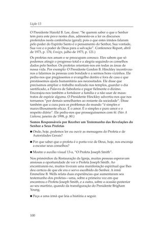 Lição 13

O Presidente Harold B. Lee, disse: “Se querem saber o que o Senhor
tem para este povo nestes dias, admoesto-os a ler os discursos
proferidos nesta conferência (geral); pois o que estes irmãos falaram
pelo poder do Espírito Santo é o pensamento do Senhor, Sua vontade,
Sua voz e o poder de Deus para a salvação”. Conference Report, abril
de 1973, p. 176; Ensign, julho de 1973, p. 121.)
Os profetas nos amam e se preocupam conosco. Eles sabem que só
podemos atingir o progresso total e a alegria seguindo os conselhos
dados pelo Senhor. Os profetas orientam-nos em todas as áreas de
nossa vida. Por exemplo: O Presidente Gordon B. Hinckley incentivou-
nos a falarmos às pessoas com bondade e a sermos bons vizinhos. Ele
pediu-nos que pregássemos o evangelho dentro e fora de casa e que
prestássemos ajuda humanitária aos necessitados. Ele disse que
precisamos ampliar o trabalho realizado nos templos, guardar o dia
santificado, a Palavra de Sabedoria e pagar fielmente o dízimo.
Encorajou-nos também a fortalecer a família e a não usar de maus-
tratos de espécie alguma. O Presidente Hinckley advertiu-nos que nos
tornamos “por demais semelhantes ao restante da sociedade”. Disse
também que a cura para os problemas do mundo “é simples e
maravilhosamente eficaz. É o amor. É o simples e puro amor e o
respeito diário”. Ele pediu-nos que prosseguíssemos com fé. (Ver A
Liahona, janeiro de 1998, p. 80.)
Somos Responsáveis por Receber um Testemunho das Revelações do
Senhor a Seus Profetas
  Onde, hoje, podemos ler ou ouvir as mensagens do Profeta e de
  Autoridades Gerais?
  Por que saber que o profeta é o porta-voz de Deus, hoje, nos encoraja
  a escutar seus conselhos?
  Mostre o auxílio visual 13-a, “O Profeta Joseph Smith”.
Nos primórdios da Restauração da Igreja, muitas pessoas esperavam
ansiosas a oportunidade de ver o Profeta Joseph Smith. Ao
encontrarem-no, muitos tiveram uma manifestação espiritual que lhes
deu certeza de que ele era o servo escolhido do Senhor. A irmã
Emmeline B. Wells relata duas experiências que aumentaram seu
testemunho dos profetas—uma, sobre a primeira vez em que
encontrou o Profeta Joseph Smith, e a outra, sobre a ocasião posterior
ao seu martírio, quando da transfiguração do Presidente Brigham
Young.
  Peça a uma irmã que leia a história a seguir.




100
 