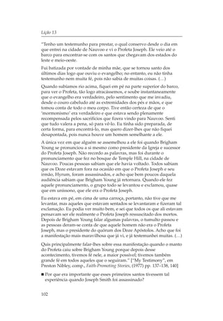 Lição 13

“Tenho um testemunho para prestar, o qual conservo desde o dia em
que entrei na cidade de Nauvoo e vi o Profeta Joseph. Ele veio até o
barco para encontrar-se com os santos que chegavam dos estados do
leste e meio-oeste.
Fui batizada por vontade de minha mãe, que se tornou santo dos
últimos dias logo que ouviu o evangelho; no entanto, eu não tinha
testemunho nem muita fé, pois não sabia de muitas coisas. (…)
Quando subíamos rio acima, fiquei em pé na parte superior do barco,
para ver o Profeta, tão logo atracássemos, e soube instantaneamente
que o evangelho era verdadeiro, pelo sentimento que me invadiu,
desde o couro cabeludo até as extremidades dos pés e mãos, e que
tomou conta de todo o meu corpo. Tive então certeza de que o
‘mormonismo’ era verdadeiro e que estava sendo plenamente
recompensada pelos sacrifícios que fizera vindo para Nauvoo. Senti
que tudo valera a pena, só para vê-lo. Eu tinha sido preparada, de
certa forma, para encontrá-lo, mas quero dizer-lhes que não fiquei
desapontada, pois nunca houve um homem semelhante a ele.
A única vez em que alguém se assemelhou a ele foi quando Brigham
Young se pronunciou a si mesmo como presidente da Igreja e sucessor
do Profeta Joseph. Não recordo as palavras, mas foi durante o
pronunciamento que fez no bosque de Temple Hill, na cidade de
Nauvoo. Poucas pessoas sabiam que ele havia voltado. Todos sabiam
que os Doze estavam fora na ocasião em que o Profeta Joseph e seu
irmão, Hyrum, foram assassinados, e acho que bem poucos daquela
audiência sabiam que Brigham Young já retornara. Quando ele fez
aquele pronunciamento, o grupo todo se levantou e exclamou, quase
que em uníssono, que ele era o Profeta Joseph.
Eu estava em pé, em cima de uma carroça, portanto, não tive que me
levantar, mas aqueles que estavam sentados se levantaram e fizeram tal
exclamação. Eu podia ver muito bem, e sei que todos os que ali estavam
pensavam ser ele realmente o Profeta Joseph ressuscitado dos mortos.
Depois de Brigham Young falar algumas palavras, o tumulto passou e
as pessoas deram-se conta de que aquele homem não era o Profeta
Joseph, mas o presidente do quórum dos Doze Apóstolos. Acho que foi
a manifestação mais maravilhosa que já vi, e já testemunhei muitas. (…)
Quis principalmente falar-lhes sobre essa manifestação quando o manto
do Profeta caiu sobre Brigham Young porque depois desse
acontecimento, tivemos fé nele, a maior possível; tivemos também
grande fé em todos aqueles que o seguiram.” [“My Testimony”, em
Preston Nibley, comp., Faith-Promoting Stories, (1977) pp. 137–138, 140]
  Por que era importante que esses primeiros santos tivessem tal
  experiência quando Joseph Smith foi assassinado?


102
 