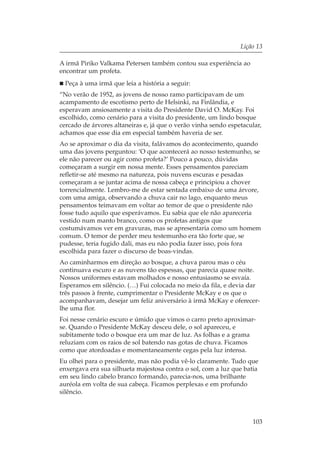 Lição 13

A irmã Piriko Valkama Petersen também contou sua experiência ao
encontrar um profeta.
 Peça à uma irmã que leia a história a seguir:
“No verão de 1952, as jovens de nosso ramo participavam de um
acampamento de escotismo perto de Helsinki, na Finlândia, e
esperavam ansiosamente a visita do Presidente David O. McKay. Foi
escolhido, como cenário para a visita do presidente, um lindo bosque
cercado de árvores altaneiras e, já que o verão vinha sendo espetacular,
achamos que esse dia em especial também haveria de ser.
Ao se aproximar o dia da visita, falávamos do acontecimento, quando
uma das jovens perguntou: ‘O que acontecerá ao nosso testemunho, se
ele não parecer ou agir como profeta?’ Pouco a pouco, dúvidas
começaram a surgir em nossa mente. Esses pensamentos pareciam
refletir-se até mesmo na natureza, pois nuvens escuras e pesadas
começaram a se juntar acima de nossa cabeça e principiou a chover
torrencialmente. Lembro-me de estar sentada embaixo de uma árvore,
com uma amiga, observando a chuva cair no lago, enquanto meus
pensamentos teimavam em voltar ao temor de que o presidente não
fosse tudo aquilo que esperávamos. Eu sabia que ele não apareceria
vestido num manto branco, como os profetas antigos que
costumávamos ver em gravuras, mas se apresentaria como um homem
comum. O temor de perder meu testemunho era tão forte que, se
pudesse, teria fugido dali, mas eu não podia fazer isso, pois fora
escolhida para fazer o discurso de boas-vindas.
Ao caminharmos em direção ao bosque, a chuva parou mas o céu
continuava escuro e as nuvens tão espessas, que parecia quase noite.
Nossos uniformes estavam molhados e nosso entusiasmo se esvaía.
Esperamos em silêncio. (…) Fui colocada no meio da fila, e devia dar
três passos à frente, cumprimentar o Presidente McKay e os que o
acompanhavam, desejar um feliz aniversário à irmã McKay e oferecer-
lhe uma flor.
Foi nesse cenário escuro e úmido que vimos o carro preto aproximar-
se. Quando o Presidente McKay desceu dele, o sol apareceu, e
subitamente todo o bosque era um mar de luz. As folhas e a grama
reluziam com os raios de sol batendo nas gotas de chuva. Ficamos
como que atordoadas e momentaneamente cegas pela luz intensa.
Eu olhei para o presidente, mas não podia vê-lo claramente. Tudo que
enxergava era sua silhueta majestosa contra o sol, com a luz que batia
em seu lindo cabelo branco formando, parecia-nos, uma brilhante
auréola em volta de sua cabeça. Ficamos perplexas e em profundo
silêncio.



                                                                    103
 