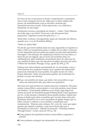 Lição 13

Era hora de dar os três passos à frente e cumprimentar o presidente,
mas eu não conseguia mover-me. Sabia que, se desse aqueles três
passos, ele imediatamente veria as dúvidas e temores que
atormentavam meu coração. Todos esperavam, e eu continuava,
impotente, no meu lugar.
Finalmente ouvimos o presidente da missão (…) dizer: ‘Irmã Valkama,
não tinha algo a nos dizer?’ Forcei-me a dar três passos bem
pequeninos. Lágrimas corriam-me pela face. (…)
Tentei falar. Confusa e envergonhada, fiquei ali, chorando em silêncio,
quando ouvi a voz do Presidente McKay:
‘Venha cá, minha filha.’
Fui até ele, que tomou minhas mãos nas suas, segurando-as enquanto eu
falava. Pude ver sua pele bronzeada e a calidez de seu olhar, e senti que
era tão importante para ele ajudar-me quanto era para mim apresentar a
mensagem. Uma sensação de completa paz emanava de suas mãos, e o
temor de que me julgasse, que eu tivera um momento antes, foi
substituído por outro sentimento, de profundo amor. Eu sabia que ele
era o profeta de Deus, que veio não para nos julgar, mas para nos amar’.
(“When the Sun Broke Through, Ensign, agosto de 1976, p. 37)
Embora nem todos tenham oportunidade de ver um profeta, como a
irmã Petersen teve, podemos estudar, orar e ganhar um testemunho
pessoal do chamado de nosso profeta. Isso pode ocorrer de várias
formas diferentes. Todas nós precisamos ganhar um testemunho do
profeta vivo por nós mesmas.
  Peça a um membro da classe, que tenha visto um profeta ou que
  tenha um testemunho dele, que relate sua experiência.
Devemos orar pelo profeta nas orações pessoais e familiares. Devemos
ensinar nossos filhos a serem gratos e a orar pelo profeta, como ilustra
esta história: “Certa família ajoelhou-se em oração, logo depois da
notícia da morte do Presidente Joseph Fielding Smith. O pai agradeceu
por ter vivido durante o ministério desse grande profeta e depois deu
graças ao Senhor por todos os profetas que viveram, bem como pelo
Presidente Harold B. Lee (o novo presidente da Igreja). Rogou que os
filhos viessem a conhecer o novo profeta e estudassem seus
ensinamentos. ‘Abençoa estas crianças, Pai’, orou ele, ‘para que sigam
aqueles que seguem o profeta, e que nunca façam algo que o
Presidente Lee não faria’”. (Marian R. Sorensen, “Teaching Children
Through Prayer”, Ensign, maio de 1973, p. 34)
  Como poderia tal experiência ensinar nossos filhos a seguirem o
  profeta?
  Como podemos conseguir um testemunho de nosso profeta?

104
 