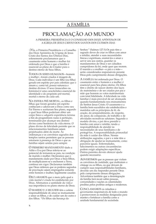 A FAMÍLIA

            PROCLAMAÇÃO AO MUNDO
      A PRIMEIRA PRESIDÊNCIA E O CONSELHO DOS DOZE APÓSTOLOS DE
          A IGREJA DE JESUS CRISTO DOS SANTOS DOS ÚLTIMOS DIAS

N ós, a Primeira Presidência e o Conselho      Senhor.” (Salmos 127:3) Os pais têm o
dos Doze Apóstolos de A Igreja de Jesus        sagrado dever de criar os filhos com amor
Cristo dos Santos dos Últimos Dias,            e retidão, atender a suas necessidades
solenemente proclamamos que o                  físicas e espirituais, ensiná-los a amar e
casamento entre homem e mulher foi             servir uns aos outros, guardar os
ordenado por Deus e que a família é            mandamentos de Deus e ser cidadãos
essencial ao plano do Criador para o           cumpridores da lei, onde quer que morem.
destino eterno de Seus filhos.                 O marido e a mulher—o pai e a mãe—
                                               serão considerados responsáveis perante
TODOS OS SERES HUMANOS—homem                   Deus pelo cumprimento dessas obrigações.
e mulher—foram criados à imagem de
Deus. Cada indivíduo é um filho (ou filha)     A FAMÍLIA foi ordenada por Deus. O
gerado em espírito por pais celestiais que o   casamento entre o homem e a mulher é
amam e, como tal, possui natureza e            essencial para Seu plano eterno. Os filhos
destino divinos. O sexo (masculino ou          têm o direito de nascer dentro dos laços
feminino) é uma característica essencial da    do matrimônio e de ser criados por pai e
identidade e do propósito pré-mortal,          mãe que honrem os votos matrimoniais
mortal e eterno de cada um.                    com total fidelidade. A felicidade na vida
                                               familiar é mais provável de ser alcançada
NA ESFERA PRÉ-MORTAL, os filhos e              quando fundamentada nos ensinamentos
filhas que foram gerados em espírito           do Senhor Jesus Cristo. O casamento e a
conheciam e adoravam a Deus como seu           família bem-sucedidos são estabelecidos e
Pai Eterno e aceitaram Seu plano, segundo      mantidos sob os princípios da fé, da
o qual Seus filhos poderiam obter um           oração, do arrependimento, do respeito,
corpo físico e adquirir experiência terrena    do amor, da compaixão, do trabalho e de
a fim de progredirem rumo à perfeição,         atividades recreativas salutares. Segundo o
terminando por alcançar seu destino            modelo divino, o pai deve presidir a
divino como herdeiros da vida eterna. O        família com amor e retidão, tendo a
plano divino de felicidade permite que os      responsabilidade de atender às
relacionamentos familiares sejam               necessidades de seus familiares e de
perpetuados além da morte. As                  protegê-los. A responsabilidade primordial
ordenanças e os convênios sagrados dos         da mãe é cuidar dos filhos. Nessas
templos santos permitem que as pessoas         atribuições sagradas, o pai e a mãe têm a
retornem à presença de Deus e que as           obrigação de ajudar-se mutuamente, como
famílias sejam unidas para sempre.             parceiros iguais. Enfermidades,
O PRIMEIRO MANDAMENTO dado a                   falecimentos ou outras circunstâncias
Adão e Eva por Deus referia-se ao              podem exigir adaptações específicas.
potencial de tornarem-se pais, na condição     Outros parentes devem oferecer ajuda
de marido e mulher. Declaramos que o           quando necessário.
mandamento dado por Deus a Seus filhos,        ADVERTIMOS que as pessoas que violam
de multiplicarem-se e encherem a Terra,        os convênios de castidade, que maltratam o
continua em vigor. Declaramos também           cônjuge ou os filhos, ou que deixam de
que Deus ordenou que os poderes sagrados       cumprir suas responsabilidades familiares,
de procriação sejam empregados somente         deverão um dia responder perante Deus
entre homem e mulher, legalmente casados.      pelo cumprimento dessas obrigações.
DECLARAMOS que o meio pelo qual a              Advertimos também que a desintegração
vida mortal é criada foi estabelecido por      da família fará recair sobre pessoas,
Deus. Afirmamos a santidade da vida e          comunidades e nações as calamidades
sua importância no plano eterno de Deus.       preditas pelos profetas antigos e modernos.

O MARIDO E A MULHER têm a solene               CONCLAMAMOS os cidadãos e
responsabilidade de amar-se mutuamente         governantes responsáveis de todo o mundo
e amar os filhos, e de cuidar um do outro e    a promoverem as medidas designadas para
dos filhos. “Os filhos são herança do          manter e fortalecer a família como a
                                               unidade fundamental da sociedade.

x
 
