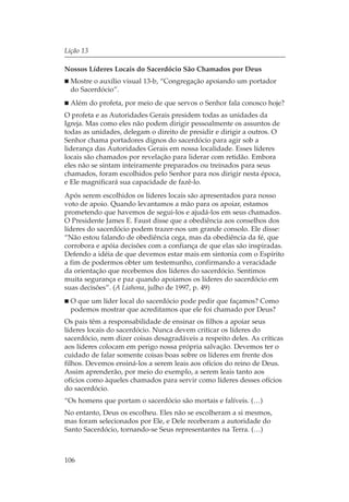 Lição 13

Nossos Líderes Locais do Sacerdócio São Chamados por Deus
  Mostre o auxílio visual 13-b, “Congregação apoiando um portador
  do Sacerdócio”.
  Além do profeta, por meio de que servos o Senhor fala conosco hoje?
O profeta e as Autoridades Gerais presidem todas as unidades da
Igreja. Mas como eles não podem dirigir pessoalmente os assuntos de
todas as unidades, delegam o direito de presidir e dirigir a outros. O
Senhor chama portadores dignos do sacerdócio para agir sob a
liderança das Autoridades Gerais em nossa localidade. Esses líderes
locais são chamados por revelação para liderar com retidão. Embora
eles não se sintam inteiramente preparados ou treinados para seus
chamados, foram escolhidos pelo Senhor para nos dirigir nesta época,
e Ele magnificará sua capacidade de fazê-lo.
Após serem escolhidos os líderes locais são apresentados para nosso
voto de apoio. Quando levantamos a mão para os apoiar, estamos
prometendo que havemos de segui-los e ajudá-los em seus chamados.
O Presidente James E. Faust disse que a obediência aos conselhos dos
líderes do sacerdócio podem trazer-nos um grande consolo. Ele disse:
“Não estou falando de obediência cega, mas da obediência da fé, que
corrobora e apóia decisões com a confiança de que elas são inspiradas.
Defendo a idéia de que devemos estar mais em sintonia com o Espírito
a fim de podermos obter um testemunho, confirmando a veracidade
da orientação que recebemos dos líderes do sacerdócio. Sentimos
muita segurança e paz quando apoiamos os líderes do sacerdócio em
suas decisões”. (A Liahona, julho de 1997, p. 49)
  O que um líder local do sacerdócio pode pedir que façamos? Como
  podemos mostrar que acreditamos que ele foi chamado por Deus?
Os pais têm a responsabilidade de ensinar os filhos a apoiar seus
líderes locais do sacerdócio. Nunca devem criticar os líderes do
sacerdócio, nem dizer coisas desagradáveis a respeito deles. As críticas
aos líderes colocam em perigo nossa própria salvação. Devemos ter o
cuidado de falar somente coisas boas sobre os líderes em frente dos
filhos. Devemos ensiná-los a serem leais aos ofícios do reino de Deus.
Assim aprenderão, por meio do exemplo, a serem leais tanto aos
ofícios como àqueles chamados para servir como líderes desses ofícios
do sacerdócio.
“Os homens que portam o sacerdócio são mortais e falíveis. (…)
No entanto, Deus os escolheu. Eles não se escolheram a si mesmos,
mas foram selecionados por Ele, e Dele receberam a autoridade do
Santo Sacerdócio, tornando-se Seus representantes na Terra. (…)



106
 