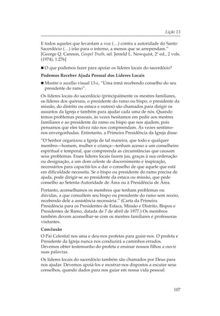 Lição 13

E todos aqueles que levantam a voz (…) contra a autoridade do Santo
Sacerdócio (…) irão para o inferno, a menos que se arrependam.”
[George Q. Cannon, Gospel Truth, sel. Jerreld L. Newquist, 2ª ed., 2 vols.
(1974), 1:276]
  O que podemos fazer para apoiar os líderes locais do sacerdócio?
Podemos Receber Ajuda Pessoal dos Líderes Locais
  Mostre o auxílio visual 13-c, “Uma irmã recebendo conselho do seu
  presidente de ramo”.
Os líderes locais do sacerdócio (principalmente os mestres familiares,
os líderes dos quóruns, o presidente do ramo ou bispo, o presidente da
missão, do distrito ou estaca e outros) são chamados para dirigir os
assuntos da Igreja e também para ajudar cada uma de nós. Quando
temos problemas pessoais, às vezes hesitamos em pedir aos mestres
familiares e ao presidente do ramo ou bispo que nos ajudem, pois
pensamos que eles talvez não nos compreendam. Às vezes sentimo-
nos envergonhadas. Entretanto, a Primeira Presidência da Igreja disse:
“O Senhor organizou a Igreja de tal maneira, que todo e qualquer
membro—homem, mulher e criança—tenham acesso a um conselheiro
espiritual e temporal, que compreenda as circunstâncias que causam
seus problemas. Esses líderes locais fazem jus, graças à sua ordenação
ou designação, a um dom celeste de discernimento e inspiração,
necessários para capacitá-los a dar o conselho de que aquele que está
em dificuldade necessita. Se o bispo ou presidente do ramo precisa de
ajuda, pode dirigir-se ao presidente da estaca ou missão, que pede
conselho ao Setenta-Autoridade de Área ou à Presidência de Área.
Portanto, aconselhamos os membros que tenham problemas ou
dúvidas, a que consultem seu bispo ou presidente do ramo sem receio,
recebendo dele a assistência necessária.” (Carta da Primeira
Presidência para os Presidentes de Estaca, Missão e Distrito, Bispos e
Presidentes de Ramo, datada de 7 de abril de 1977.) Os membros
também devem aconselhar-se com os mestres familiares e professoras
visitantes.
Conclusão
O Pai Celestial nos ama e deu-nos profetas para guiar-nos. O profeta e
Presidente da Igreja nunca nos conduzirá a caminhos errados.
Devemos obter testemunho do profeta e ensinar nossos filhos a ouvir
suas palavras.
Os líderes locais do sacerdócio também são chamados por Deus para
nos ajudar. Devemos apoiá-los e mostrar-nos dispostos a escutar seus
conselhos, quando dados para nos guiar em nossa vida pessoal.



                                                                      107
 