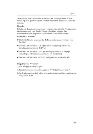 Lição 13

Sempre que mostramos amor e respeito por nosso profeta e líderes
locais, aqueles que nos cercam também se sentem inclinados a sentir o
mesmo.
Desafio
Estude um discurso recentemente proferido pelo profeta. Pratique seus
ensinamentos na vida diária. Ensine a família a respeito das
responsabilidades do profeta e dos líderes locais do sacerdócio.
Escrituras Adicionais
  1 Néfi 22:2 (todas as coisas são dadas a conhecer aos profetas pelo
  Espírito)
  Doutrina e Convênios 21:4–6 (devemos receber as palavras do
  profeta como se fossem de Deus)
  Doutrina e Convênios 43:1–7 (as revelações são dadas à Igreja
  somente por intermédio daquele que foi designado)
  Doutrina e Convênios 107:71–74 (o bispo é um juiz em Israel)


Preparação da Professora
Antes de apresentar esta lição:
1. Leia Princípios do Evangelho, capítulo 9, “Os Profetas de Deus”.
2. Se desejar, designe às irmãs a apresentação de histórias, escrituras ou
   citações da lição.




                                                                        109
 