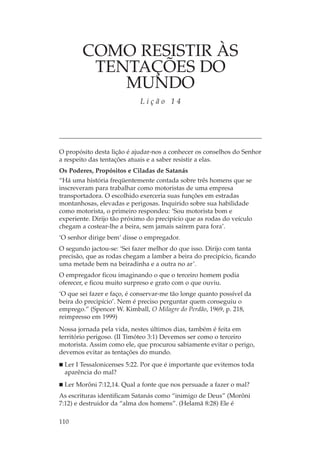 COMO RESISTIR ÀS
         TENTAÇÕES DO
            MUNDO
                            Lição 14




O propósito desta lição é ajudar-nos a conhecer os conselhos do Senhor
a respeito das tentações atuais e a saber resistir a elas.
Os Poderes, Propósitos e Ciladas de Satanás
“Há uma história freqüentemente contada sobre três homens que se
inscreveram para trabalhar como motoristas de uma empresa
transportadora. O escolhido exerceria suas funções em estradas
montanhosas, elevadas e perigosas. Inquirido sobre sua habilidade
como motorista, o primeiro respondeu: ‘Sou motorista bom e
experiente. Dirijo tão próximo do precipício que as rodas do veículo
chegam a costear-lhe a beira, sem jamais saírem para fora’.
‘O senhor dirige bem’ disse o empregador.
O segundo jactou-se: ‘Sei fazer melhor do que isso. Dirijo com tanta
precisão, que as rodas chegam a lamber a beira do precipício, ficando
uma metade bem na beiradinha e a outra no ar’.
O empregador ficou imaginando o que o terceiro homem podia
oferecer, e ficou muito surpreso e grato com o que ouviu.
‘O que sei fazer e faço, é conservar-me tão longe quanto possível da
beira do precipício’. Nem é preciso perguntar quem conseguiu o
emprego.” (Spencer W. Kimball, O Milagre do Perdão, 1969, p. 218,
reimpresso em 1999)
Nossa jornada pela vida, nestes últimos dias, também é feita em
território perigoso. (II Timóteo 3:1) Devemos ser como o terceiro
motorista. Assim como ele, que procurou sabiamente evitar o perigo,
devemos evitar as tentações do mundo.
 Ler I Tessalonicenses 5:22. Por que é importante que evitemos toda
 aparência do mal?
 Ler Morôni 7:12,14. Qual a fonte que nos persuade a fazer o mal?
As escrituras identificam Satanás como “inimigo de Deus” (Morôni
7:12) e destruidor da “alma dos homens”. (Helamã 8:28) Ele é

110
 