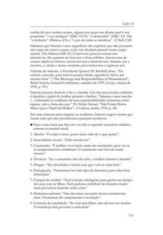 Lição 14

conhecido por muitos nomes, alguns dos quais nos dizem qual é seu
propósito: “o ser maligno” (D&C 93:37), “o destruidor” (D&C 101 :54),
“o tentador” (Mateus 4:3), e “o pai de todas as mentiras”. (2 Néfi 2:18)
Sabemos que Satanás e seus seguidores são espíritos que não possuem
um corpo de carne e ossos, e por isso desejam possuir nosso corpo
mortal. (Ver Mateus 8:28–32.) O perverso procura tornar-nos
miseráveis. Ele gostaria de tirar-nos o livre-arbítrio, desviar-nos de
nossos objetivos eternos, escravizar-nos e destruir-nos. Satanás usa a
mentira, a cilada e meias-verdades para tentar-nos e capturar-nos.
Falando de Satanás, o Presidente Spencer W. Kimball disse: “Ele
enfeita o pecado, para fazê-lo parecer lindo, agradável, fácil e até
mesmo bom”. (“The Blessings and Responsibilities of Womanhood”,
Relief Society General Conference, outubro de 1975, Ensign, março de
1976, p. 70.)
Satanás procura destruir o lar e a família. Um dos seus muitos artifícios
é desafiar o papel da mulher perante o Senhor. “Satanás e seus asseclas
(…) [afastam] as mulheres de suas responsabilidades primeiras como
esposa, mãe e dona-de-casa.” (N. Eldon Tanner, “Não Existe Honra
Maior que o Papel da Mulher”, A Liahona, junho, 1974, p. 40)
Em seus esforços para enganar as mulheres, Satanás sugere razões que
fazem com que atos pecaminosos pareçam aceitáveis.
  Peça a uma irmã que leia em voz alta o seguinte raciocínio satânico,
  comum no mundo atual:
1. Aborto: “O corpo é meu, posso fazer com ele o que quiser”.
2. Imoralidade sexual: “Todo mundo faz”.
3. Casamento: “É melhor viver junto antes do casamento, para ver se
   os temperamentos combinam. O casamento está fora de moda
   mesmo”.
4. Divórcio: “Se o casamento não dá certo, o melhor mesmo é desistir”.
5. Drogas: “São divertidas e fazem com que você se sinta bem”.
6. Pornografia: “Precisamos ler todo tipo de literatura para estar bem
   informada”.
7. O papel da mulher: “Você é muito inteligente para gastar seu tempo
   em casa com os filhos. Você poderia contribuir de maneira muito
   mais proveitosa fazendo outra coisa”.
8. Homossexualismo: “Não devemos esconder nossos sentimentos
   reais. Precisamos de compreensão e aceitação”.
9. Controle da natalidade: “Se você tem filhos, não deveria ter muitos.
   O mundo já está povoado o suficiente”.

                                                                      111
 