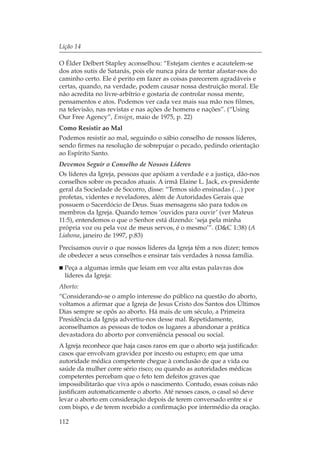 Lição 14

O Élder Delbert Stapley aconselhou: “Estejam cientes e acautelem-se
dos atos sutis de Satanás, pois ele nunca pára de tentar afastar-nos do
caminho certo. Ele é perito em fazer as coisas parecerem agradáveis e
certas, quando, na verdade, podem causar nossa destruição moral. Ele
não acredita no livre-arbítrio e gostaria de controlar nossa mente,
pensamentos e atos. Podemos ver cada vez mais sua mão nos filmes,
na televisão, nas revistas e nas ações de homens e nações”. (“Using
Our Free Agency”, Ensign, maio de 1975, p. 22)
Como Resistir ao Mal
Podemos resistir ao mal, seguindo o sábio conselho de nossos líderes,
sendo firmes na resolução de sobrepujar o pecado, pedindo orientação
ao Espírito Santo.
Devemos Seguir o Conselho de Nossos Líderes
Os líderes da Igreja, pessoas que apóiam a verdade e a justiça, dão-nos
conselhos sobre os pecados atuais. A irmã Elaine L. Jack, ex-presidente
geral da Sociedade de Socorro, disse: “Temos sido ensinadas (…) por
profetas, videntes e reveladores, além de Autoridades Gerais que
possuem o Sacerdócio de Deus. Suas mensagens são para todos os
membros da Igreja. Quando temos ‘ouvidos para ouvir’ (ver Mateus
11:5), entendemos o que o Senhor está dizendo: ‘seja pela minha
própria voz ou pela voz de meus servos, é o mesmo’”. (D&C 1:38) (A
Liahona, janeiro de 1997, p.83)
Precisamos ouvir o que nossos líderes da Igreja têm a nos dizer; temos
de obedecer a seus conselhos e ensinar tais verdades à nossa família.
  Peça a algumas irmãs que leiam em voz alta estas palavras dos
  líderes da Igreja:
Aborto:
“Considerando-se o amplo interesse do público na questão do aborto,
voltamos a afirmar que a Igreja de Jesus Cristo dos Santos dos Últimos
Dias sempre se opôs ao aborto. Há mais de um século, a Primeira
Presidência da Igreja advertiu-nos desse mal. Repetidamente,
aconselhamos as pessoas de todos os lugares a abandonar a prática
devastadora do aborto por conveniência pessoal ou social.
A Igreja reconhece que haja casos raros em que o aborto seja justificado:
casos que envolvam gravidez por incesto ou estupro; em que uma
autoridade médica competente chegue à conclusão de que a vida ou
saúde da mulher corre sério risco; ou quando as autoridades médicas
competentes percebam que o feto tem defeitos graves que
impossibilitarão que viva após o nascimento. Contudo, essas coisas não
justificam automaticamente o aborto. Até nesses casos, o casal só deve
levar o aborto em consideração depois de terem conversado entre si e
com bispo, e de terem recebido a confirmação por intermédio da oração.

112
 