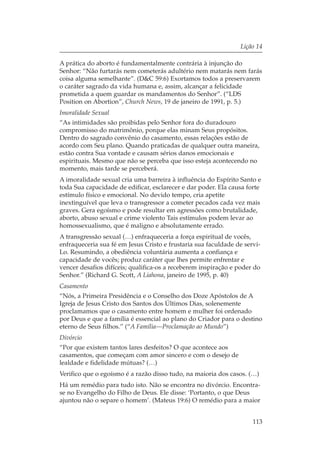 Lição 14

A prática do aborto é fundamentalmente contrária à injunção do
Senhor: “Não furtarás nem cometerás adultério nem matarás nem farás
coisa alguma semelhante”. (D&C 59:6) Exortamos todos a preservarem
o caráter sagrado da vida humana e, assim, alcançar a felicidade
prometida a quem guardar os mandamentos do Senhor”. (“LDS
Position on Abortion”, Church News, 19 de janeiro de 1991, p. 5.)
Imoralidade Sexual
“As intimidades são proibidas pelo Senhor fora do duradouro
compromisso do matrimônio, porque elas minam Seus propósitos.
Dentro do sagrado convênio do casamento, essas relações estão de
acordo com Seu plano. Quando praticadas de qualquer outra maneira,
estão contra Sua vontade e causam sérios danos emocionais e
espirituais. Mesmo que não se perceba que isso esteja acontecendo no
momento, mais tarde se perceberá.
A imoralidade sexual cria uma barreira à influência do Espírito Santo e
toda Sua capacidade de edificar, esclarecer e dar poder. Ela causa forte
estímulo físico e emocional. No devido tempo, cria apetite
inextinguível que leva o transgressor a cometer pecados cada vez mais
graves. Gera egoísmo e pode resultar em agressões como brutalidade,
aborto, abuso sexual e crime violento Tais estímulos podem levar ao
homossexualismo, que é maligno e absolutamente errado.
A transgressão sexual (…) enfraqueceria a força espiritual de vocês,
enfraqueceria sua fé em Jesus Cristo e frustaria sua faculdade de servi-
Lo. Resumindo, a obediência voluntária aumenta a confiança e
capacidade de vocês; produz caráter que lhes permite enfrentar e
vencer desafios difíceis; qualifica-os a receberem inspiração e poder do
Senhor.” (Richard G. Scott, A Liahona, janeiro de 1995, p. 40)
Casamento
“Nós, a Primeira Presidência e o Conselho dos Doze Apóstolos de A
Igreja de Jesus Cristo dos Santos dos Últimos Dias, solenemente
proclamamos que o casamento entre homem e mulher foi ordenado
por Deus e que a família é essencial ao plano do Criador para o destino
eterno de Seus filhos.” (“A Família—Proclamação ao Mundo”)
Divórcio
“Por que existem tantos lares desfeitos? O que acontece aos
casamentos, que começam com amor sincero e com o desejo de
lealdade e fidelidade mútuas? (…)
Verifico que o egoísmo é a razão disso tudo, na maioria dos casos. (…)
Há um remédio para tudo isto. Não se encontra no divórcio. Encontra-
se no Evangelho do Filho de Deus. Ele disse: ‘Portanto, o que Deus
ajuntou não o separe o homem’. (Mateus 19:6) O remédio para a maior


                                                                     113
 