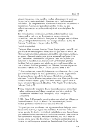 Lição 14

são corretas apenas entre marido e mulher, adequadamente expressas
dentro dos laços do matrimônio. Qualquer outra conduta sexual,
incluindo (…) o comportamento homossexual masculino ou feminino é
pecaminoso. Aqueles que persistirem em tais práticas ou que
influenciam outros a segui-los, estão sujeitos à ação disciplinar da
Igreja. (…)
Tais pensamentos e sentimentos, contudo, independente de suas
causas, podem e devem ser dominados, e o comportamento
pecaminoso, deve ser eliminado. Isso pode ser feito por meio da fé em
Deus, do arrependimento sincero e do esforço contínuo.” (Carta da
Primeira Presidência, 14 de novembro de 1991.)
Controle de natalidade
“Quantos filhos um casal deve ter? Todos de que puder cuidar! É claro
que cuidar dos filhos significa muito mais do que lhes dar a vida. Os
filhos devem ser amados, educados, instruídos, alimentados, vestidos,
abrigados e bem orientados, para que se tornem eles próprios bons
pais. Tendo fé na promessa das bênçãos de Deus para aqueles que
cumprem os mandamentos, muitos pais SUD formaram grandes
famílias. Outros tentaram, mas não foram abençoados com filhos ou
com o número de filhos que desejavam. Não nos devemos julgar uns
aos outros.” (Dallin H. Oaks, A Liahona, janeiro d 1994, p. 81)
“O Senhor disse que nos multiplicássemos e enchêssemos a Terra para
que tivéssemos alegria em nossa posteridade, e não há alegria maior
do que aquela que nos advém de termos filhos felizes e famílias
virtuosas. Contudo, Ele não designou o número de filhos que devemos
trazer ao mundo e nem a Igreja. Esse é um assunto sagrado entre o
casal e o Senhor.” [Gordon B. Hinckley, Pedra Angular de um Lar Feliz,
(folheto, 1984), p. 5]
  Onde podemos ler a respeito do que nossos líderes nos aconselham
  sobre problemas atuais? (Peça a uma irmã que leia o subtítulo “As
  Palavras dos Profetas Vivos” no capítulo 10 de Princípios do
  Evangelho.)
O Élder Gene R. Cook pediu que defendêssemos a justiça e falássemos
destemidamente a favor do Senhor. Ele citou o exemplo de uma
mulher que fez isso numa situação bastante delicada:
“Ela participava de um almoço com alguns membros da Igreja, tanto
ativos como inativos, e alguns não-membros. A conversa voltou-se
para a questão do aborto e controle de natalidade, e uma das senhoras
que não era membro externou abertamente durante uns cinco minutos
seus sentimentos a respeito. Disse erradamente, não achar nada de
mau no aborto e que não deveria haver nenhuma restrição imposta a
homem ou mulher quanto ao controle da natalidade. Essa boa irmã da

                                                                   115
 