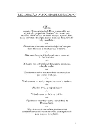 DECLARAÇÃO DA SOCIEDADE DE SOCORRO



                        S    omos
    amadas filhas espirituais de Deus, e nossa vida tem
     significado, propósito e direção. Como irmandade
  mundial, somos unidas em nossa devoção a Jesus Cristo,
 nosso Salvador e Exemplo. Somos mulheres de fé, virtude,
                     visão e caridade e:


   Aumentamos nosso testemunho de Jesus Cristo por
        meio da oração e do estudo das escrituras.


     Buscamos força espiritual seguindo os sussurros
                    do Espírito Santo.


   Dedicamo-nos ao trabalho de fortalecer o casamento,
                     a família e o lar.


    Consideramos nobre a maternidade e somos felizes
                  por sermos mulheres.


  Deleitamo-nos no serviço ao próximo e nas boas obras.

            Amamos a vida e o aprendizado.

            Defendemos a verdade e a retidão.

      Apoiamos o sacerdócio como a autoridade de
                      Deus na Terra.


      Regozijamo-nos com as bênçãos do templo,
  compreendemos nosso destino divino e esforçamo-nos
              para alcançar a exaltação.



                                                            xi
 