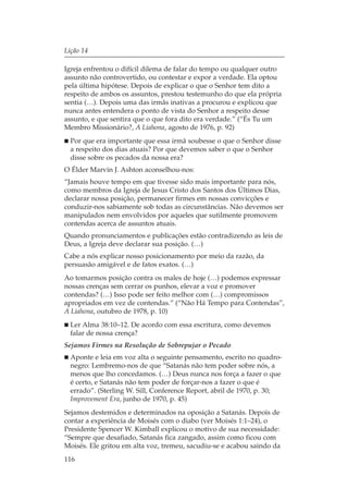 Lição 14

Igreja enfrentou o difícil dilema de falar do tempo ou qualquer outro
assunto não controvertido, ou contestar e expor a verdade. Ela optou
pela última hipótese. Depois de explicar o que o Senhor tem dito a
respeito de ambos os assuntos, prestou testemunho do que ela própria
sentia (…). Depois uma das irmãs inativas a procurou e explicou que
nunca antes entendera o ponto de vista do Senhor a respeito desse
assunto, e que sentira que o que fora dito era verdade.” (“És Tu um
Membro Missionário?, A Liahona, agosto de 1976, p. 92)
  Por que era importante que essa irmã soubesse o que o Senhor disse
  a respeito dos dias atuais? Por que devemos saber o que o Senhor
  disse sobre os pecados da nossa era?
O Élder Marvin J. Ashton aconselhou-nos:
“Jamais houve tempo em que tivesse sido mais importante para nós,
como membros da Igreja de Jesus Cristo dos Santos dos Últimos Dias,
declarar nossa posição, permanecer firmes em nossas convicções e
conduzir-nos sabiamente sob todas as circunstâncias. Não devemos ser
manipulados nem envolvidos por aqueles que sutilmente promovem
contendas acerca de assuntos atuais.
Quando pronunciamentos e publicações estão contradizendo as leis de
Deus, a Igreja deve declarar sua posição. (…)
Cabe a nós explicar nosso posicionamento por meio da razão, da
persuasão amigável e de fatos exatos. (…)
Ao tomarmos posição contra os males de hoje (…) podemos expressar
nossas crenças sem cerrar os punhos, elevar a voz e promover
contendas? (…) Isso pode ser feito melhor com (…) compromissos
apropriados em vez de contendas.” (“Não Há Tempo para Contendas”,
A Liahona, outubro de 1978, p. 10)
  Ler Alma 38:10–12. De acordo com essa escritura, como devemos
  falar de nossa crença?
Sejamos Firmes na Resolução de Sobrepujar o Pecado
  Aponte e leia em voz alta o seguinte pensamento, escrito no quadro-
  negro: Lembremo-nos de que “Satanás não tem poder sobre nós, a
  menos que lho concedamos. (…) Deus nunca nos força a fazer o que
  é certo, e Satanás não tem poder de forçar-nos a fazer o que é
  errado”. (Sterling W. Sill, Conference Report, abril de 1970, p. 30;
  Improvement Era, junho de 1970, p. 45)
Sejamos destemidos e determinados na oposição a Satanás. Depois de
contar a experiência de Moisés com o diabo (ver Moisés 1:1–24), o
Presidente Spencer W. Kimball explicou o motivo de sua necessidade:
“Sempre que desafiado, Satanás fica zangado, assim como ficou com
Moisés. Ele gritou em alta voz, tremeu, sacudiu-se e acabou saindo da
116
 