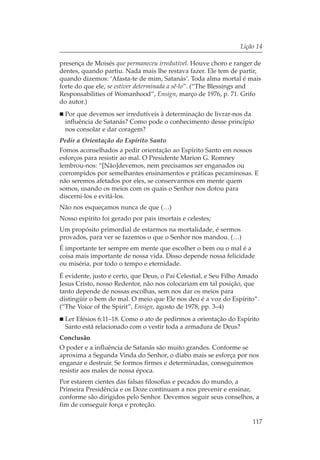 Lição 14

presença de Moisés que permaneceu irredutível. Houve choro e ranger de
dentes, quando partiu. Nada mais lhe restava fazer. Ele tem de partir,
quando dizemos: ‘Afasta-te de mim, Satanás’. Toda alma mortal é mais
forte do que ele, se estiver determinada a sê-lo”. (“The Blessings and
Responsabilities of Womanhood”, Ensign, março de 1976, p. 71. Grifo
do autor.)
  Por que devemos ser irredutíveis à determinação de livrar-nos da
  influência de Satanás? Como pode o conhecimento desse princípio
  nos consolar e dar coragem?
Pedir a Orientação do Espírito Santo
Fomos aconselhados a pedir orientação ao Espírito Santo em nossos
esforços para resistir ao mal. O Presidente Marion G. Romney
lembrou-nos: “[Não]devemos, nem precisamos ser enganados ou
corrompidos por semelhantes ensinamentos e práticas pecaminosas. E
não seremos afetados por eles, se conservarmos em mente quem
somos, usando os meios com os quais o Senhor nos dotou para
discerni-los e evitá-los.
Não nos esqueçamos nunca de que (…)
Nosso espírito foi gerado por pais imortais e celestes;
Um propósito primordial de estarmos na mortalidade, é sermos
provados, para ver se fazemos o que o Senhor nos mandou. (…)
É importante ter sempre em mente que escolher o bem ou o mal é a
coisa mais importante de nossa vida. Disso depende nossa felicidade
ou miséria, por todo o tempo e eternidade.
É evidente, justo e certo, que Deus, o Pai Celestial, e Seu Filho Amado
Jesus Cristo, nosso Redentor, não nos colocariam em tal posição, que
tanto depende de nossas escolhas, sem nos dar os meios para
distingüir o bem do mal. O meio que Ele nos deu é a voz do Espírito”.
(“The Voice of the Spirit”, Ensign, agosto de 1978, pp. 3–4)
  Ler Efésios 6:11–18. Como o ato de pedirmos a orientação do Espírito
  Santo está relacionado com o vestir toda a armadura de Deus?
Conclusão
O poder e a influência de Satanás são muito grandes. Conforme se
aproxima a Segunda Vinda do Senhor, o diabo mais se esforça por nos
enganar e destruir. Se formos firmes e determinadas, conseguiremos
resistir aos males de nossa época.
Por estarem cientes das falsas filosofias e pecados do mundo, a
Primeira Presidência e os Doze continuam a nos prevenir e ensinar,
conforme são dirigidos pelo Senhor. Devemos seguir seus conselhos, a
fim de conseguir força e proteção.

                                                                    117
 