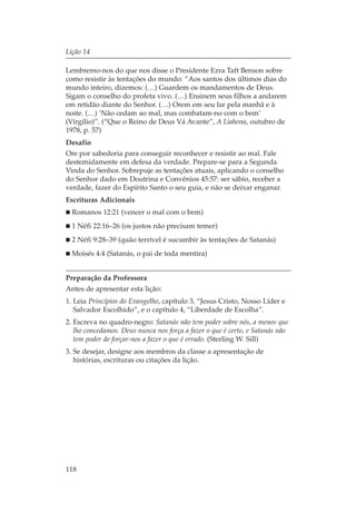 Lição 14

Lembremo-nos do que nos disse o Presidente Ezra Taft Benson sobre
como resistir às tentações do mundo: “Aos santos dos últimos dias do
mundo inteiro, dizemos: (…) Guardem os mandamentos de Deus.
Sigam o conselho do profeta vivo. (…) Ensinem seus filhos a andarem
em retidão diante do Senhor. (…) Orem em seu lar pela manhã e à
noite. (…) ‘Não cedam ao mal, mas combatam-no com o bem’
(Vírgílio)”. (“Que o Reino de Deus Vá Avante”, A Liahona, outubro de
1978, p. 57)
Desafio
Ore por sabedoria para conseguir reconhecer e resistir ao mal. Fale
destemidamente em defesa da verdade. Prepare-se para a Segunda
Vinda do Senhor. Sobrepuje as tentações atuais, aplicando o conselho
do Senhor dado em Doutrina e Convênios 45:57: ser sábio, receber a
verdade, fazer do Espírito Santo o seu guia, e não se deixar enganar.
Escrituras Adicionais
  Romanos 12:21 (vencer o mal com o bem)
  1 Néfi 22:16–26 (os justos não precisam temer)
  2 Néfi 9:28–39 (quão terrível é sucumbir às tentações de Satanás)
  Moisés 4:4 (Satanás, o pai de toda mentira)


Preparação da Professora
Antes de apresentar esta lição:
1. Leia Princípios do Evangelho, capítulo 3, “Jesus Cristo, Nosso Líder e
   Salvador Escolhido”, e o capítulo 4, “Liberdade de Escolha”.
2. Escreva no quadro-negro: Satanás não tem poder sobre nós, a menos que
   lho concedamos. Deus nunca nos força a fazer o que é certo, e Satanás não
   tem poder de forçar-nos a fazer o que é errado. (Sterling W. Sill)
3. Se desejar, designe aos membros da classe a apresentação de
   histórias, escrituras ou citações da lição.




118
 