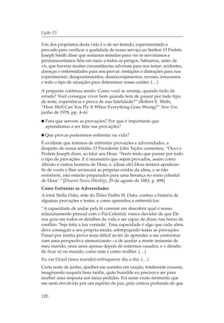 Lição 15

Um dos propósitos desta vida é o de ser testado, experimentado e
provado para verificar a qualidade de nosso serviço ao Senhor. O Profeta
Joseph Smith disse que seríamos testados para ver se serviríamos e
permaneceríamos fiéis em meio a todos os perigos. Sabíamos, antes de
vir, que haveria muitas circunstâncias adversas para nos testar: acidentes,
doenças e enfermidades para nos provar; tentações e distrações para nos
experimentar; desapontamentos, desencorajamentos, reveses, insucessos
e todo o tipo de situações para determinar nosso caráter. (…)
A pergunta continua sendo: Como você se arranja, quando tudo dá
errado? Você consegue viver bem quando tem de passar por todo tipo
de teste, experiência e prova de sua fidelidade?” (Robert E. Wells,
“How Well Can You Fly It When Everything Goes Wrong?” New Era,
junho de 1978, pp. 4–6)
  Para que servem as provações? Por que é importante que
  aprendamos a ser fiéis nas provações?
  Que provas poderemos enfrentar na vida?
É evidente que teremos de enfrentar provações e adversidades, a
despeito de nossa retidão. O Presidente John Taylor comentou: “Ouvi o
Profeta Joseph dizer, ao falar aos Doze: ‘Vocês terão que passar por todo
o tipo de provações. E é necessário que sejam provados, assim como
Abraão e outros homens de Deus; e, (disse ele) Deus tentará apoderar-
Se de vocês e lhes arrancará as próprias cordas da alma, e se não
resistirem, não estarão preparados para uma herança no reino celestial
de Deus’.” [Deseret News (Weekly), 29 de agosto de 1883, p. 498]
Como Enfrentar as Adversidades
A irmã Stella Oaks, mãe do Élder Dallin H. Oaks, contou a história de
algumas provações e testes, e como aprendeu a enfrentá-los:
“A capacidade de andar pela fé consiste em descobrir qual é nosso
relacionamento pessoal com o Pai Celestial, nunca duvidar de que Ele
nos guia em todos os detalhes da vida e ser capaz de dizer, nas horas de
conflito: ‘Seja feita a tua vontade’. Essa capacidade é algo que cada alma
deve conseguir a seu próprio modo, sobrepujando todas as provações.
Passei por minha prova mais difícil ao ter de aprender a me conformar
com uma perspectiva atemorizante—a de aceitar a morte iminente de
meu marido, onze anos apenas depois de estarmos casados, e o desafio
de ficar só no mundo, como mãe e como mulher. (…)
Eu via Lloyd (meu marido) enfraquecer dia a dia. (…)
Certa noite de junho, ajoelhei-me sozinha em oração, totalmente exausta,
imaginando naquela hora tardia, quão humilde eu precisava ser para
receber uma resposta aos meus pedidos. Foi nesse exato momento que
me senti envolvida por um espírito de paz, pela certeza profunda de que

120
 