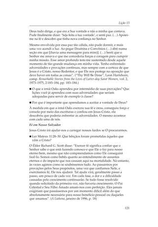 Lição 15

Deus tudo dirige, e que era a Sua vontade e não a minha que contava.
Pude finalmente dizer: ‘Seja feita a tua vontade’, e senti paz. (…) Apoiei-
me na fé e descobri que tinha nova confiança no Senhor.
Mesmo envolvida por essa paz tão cálida, não pude dormir, e mais
uma vez acendi a luz. Ao pegar Doutrina e Convênios (…) abri numa
seção em que [(havia uma mensagem para mim)]. (…) Senti que o
Senhor me amava e que me concederia forças e coragem para cumprir
minha missão. Esse amor profundo tem-me sustentado desde aquele
momento de tão grande mudança em minha vida. Tenho enfrentado
adversidades e provações contínuas, mas sempre com a certeza de que
Jesus é o Cristo, nosso Redentor, e que Ele nos protege na oposição que
deve haver em todas as coisas”. (“Thy Will Be Done”, Leon Hartshorn,
comp. Remarkable Stories from the Lives of Latter-day Saint Women, vol. 2,
1973–1975, 2:183–184, pp. 183–184.)
  O que a irmã Oaks aprendeu por intermédio de suas provações? Que
  lições você já aprendeu com suas adversidades que seriam
  adequadas para servir de exemplo à classe?
  Por que é importante que aprendamos a aceitar a vontade de Deus?
À medida em que a irmã Oaks exerceu sua fé e orou, conseguiu força e
consolo por meio das escrituras e confiou em Jesus Cristo, ela
descobriu que poderia enfrentar as adversidades. O mesmo acontece
com cada uma de nós.
Fé em Nosso Salvador
Jesus Cristo irá ajudar-nos a carregar nossos fardos se O procurarmos.
  Ler Mateus 11:28–30. Que bênçãos foram prometidas àqueles que
  vêm a Cristo?
O Élder Richard G. Scott disse: “Exercer fé significa confiar que o
Senhor sabe o que está fazendo conosco e que Ele o faz para nosso
eterno bem, mesmo que não compreendamos como Ele conseguirá
fazê-lo. Somos como bebês quanto ao entendimento de assuntos
eternos e do impacto que nos causam aqui na mortalidade. No entanto,
às vezes agimos como se soubéssemos tudo. Ao passarmos por
provações pelos Seus propósitos, uma vez que confiamos Nele, e
exercitamos fé, Ele nos ajudará. Tal ajuda virá, geralmente passo a
passo, um pouco de cada vez. Em cada fase, a dor e a dificuldade
causadas pelo crescimento continuarão. Se tudo fosse resolvido
quando solicitado da primeira vez, não haveria crescimento. O Pai
Celestial e Seu Filho Amado amam-nos com perfeição. Eles jamais
exigiriam que passássemos por um momento difícil além do que
absolutamente necessário para nosso benefício pessoal ou daqueles
que amamos”. (A Liahona, janeiro de 1996, p. 18)


                                                                       121
 