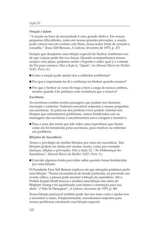 Lição 15

Oração e Jejum
“A oração na hora da necessidade é uma grande dádiva. Em nossas
pequenas dificuldades, como em nossas grandes provações, a oração
pode colocar-nos em contato com Deus, nossa maior fonte de consolo e
conselho.” (Ezra Taft Benson, A Liahona, fevereiro de 1975, p. 47)
Sempre que desejamos uma bênção especial do Senhor, lembremo-nos
de que o jejum pode dar-nos forças. Quando acompanhamos nossas
orações com jejum, podemos sentir o Espírito e saber qual é a vontade
do Pai para conosco. (Ver a lição 6, “Jejum”, no Manual Básico da Mulher
SUD, Parte A.)
  Como a oração pode ajudar-nos a enfrentar problemas?
  Por que é importante ter fé e confiança no Senhor quando oramos?
  Por que o Senhor às vezes Se nega a tirar a carga de nossos ombros,
  mesmo quando Lhe pedimos com veemência que a remova?
Escrituras
As escrituras contêm muitas passagens que podem nos iluminar,
encorajar e confortar. Podemos encontrar respostas a nossas perguntas
nas escrituras. As palavras dos profetas vivos podem orientar-nos.
Sempre que enfrentarmos problemas, somos fortalecidas com as
mensagens das escrituras e encontraremos nova coragem e incentivo.
  Peça a uma das irmãs que fale sobre uma experiência que ilustre
  como ela foi fortalecida pelas escrituras, para resolver ou enfrentar
  um problema.
Bênçãos do Sacerdócio
Temos o privilégio de receber bênçãos por meio do sacerdócio. Tais
bênçãos podem ser dadas por muitas razões, como por exemplo
doenças, aflições e provações. (Ver a lição 12, “As Ordenanças do
Sacerdócio”, Manual Básico da Mulher SUD, Parte A.)
  Convide algumas irmãs para falar sobre quando foram fortalecidas
  por uma bênção.
O Presidente Ezra Taft Benson explicou em que situações podemos pedir
uma bênção: “Numa circunstância de tensão particular, ou prevendo um
evento crítico, a pessoa pode recorrer à bênção do sacerdócio. Até o
Profeta Joseph Smith buscou e recebeu uma bênção das mãos de
Brigham Young e foi aquinhoado com ânimo e orientação para sua
alma”. (“Não Se Desespere”, A Liahona, fevereiro de 1975, p. 48)
Nossa bênção patriarcal também pode dar-nos mais visão e ajudar-nos
a encontrar o rumo. Freqüentemente, encontramos respostas para
nossos problemas estudando essa bênção especial.

122
 