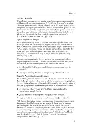 Lição 15

Serviço e Trabalho
Quando nos envolvemos no serviço ao próximo, nossos pensamentos
se libertam de problemas pessoais. O Presidente Lorenzo Snow disse:
“Sempre que se sentirem tristes, olhem à sua volta e procurem alguém
em piores condições, procurem essa pessoa e descubram quais são seus
problemas, procurando resolvê-los com a sabedoria que o Senhor lhes
concedeu, logo a tristeza terá desaparecido, vocês se sentirão leves e
plenos do Espírito do Senhor, e tudo lhes parecerá luminoso”.
(Conference Report, abril de 1899, pp. 2–3)
Apoio e Ajuda dos Amigos
Os verdadeiros amigos que podem escutar nossos problemas e nos
encorajar e nos dar conselhos são de grande valia em momentos de
tensão. O Profeta Joseph Smith escreveu sobre a alegria de ter amigos:
“Quão doce é o som da voz de um amigo. Um gesto de amizade, de
onde quer que venha, desperta e estimula todo sentimento de
simpatia”. [Ensinamentos do Profeta Joseph Smith, sel. Joseph Fielding
Smith (1976), p. 131]
Nossas maiores amizades devem começar em casa, estendendo-se
depois às pessoas de fora. Podemos ajudar nossos amigos a suportar
seus fardos, e eles devem ajudar-nos a suportar os nossos.
 Ler Mosias 18:8–9. Que responsabilidade assumimos na hora do
 batismo?
 Como podemos ajudar nossos amigos a suportar seus fardos?
Suportar Nossos Fardos com Coragem
Enquanto ilegalmente aprisionado em Liberty, no Missouri, em 1839, o
Profeta Joseph Smith recebeu uma revelação em resposta à sua petição ao
Senhor. Está em Doutrina e Convênios 121 e contém informações sobre as
bênçãos que podemos receber se suportarmos as aflições com coragem.
 Ler Doutrina e Convênios 121:7–8. Quais foram as bênçãos
 prometidas a Joseph Smith?
 Qual a diferença entre suportar e suportar com coragem?
George A. Smith recordou este conselho dado por Joseph Smith:
“Ele (Joseph) me disse que eu nunca deveria desanimar, fossem quais
fossem as dificuldades que me cercassem. Se fosse jogado no mais
profundo poço das minas de carvão da Nova Escócia e todas as
Montanhas Rochosas fossem empilhadas sobre mim, (eu) não deveria
desanimar, mas perseverar, exercitando a fé e mantendo a coragem, e
dessa forma, eu me sobressairia sobre todos.” (Citado em “A Missão
que Recebi do Senhor”, Guia de Estudo Pessoal do Sacerdócio de
Melquisedeque, 1977–1978, p. 175.)

                                                                    123
 