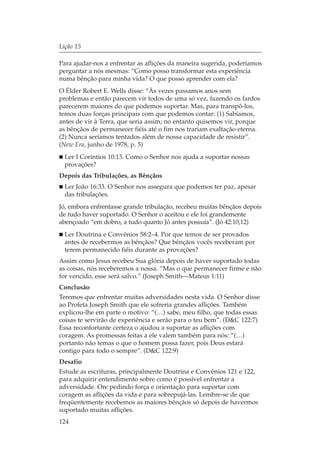 Lição 15

Para ajudar-nos a enfrentar as aflições da maneira sugerida, poderíamos
perguntar a nós mesmas: “Como posso transformar esta experiência
numa bênção para minha vida? O que posso aprender com ela?
O Élder Robert E. Wells disse: “Às vezes passamos anos sem
problemas e então parecem vir todos de uma só vez, fazendo os fardos
parecerem maiores do que podemos suportar. Mas, para transpô-los,
temos duas forças principais com que podemos contar: (1) Sabíamos,
antes de vir à Terra, que seria assim; no entanto quisemos vir, porque
as bênçãos de permanecer fiéis até o fim nos trariam exaltação eterna.
(2) Nunca seríamos tentados além de nossa capacidade de resistir”.
(New Era, junho de 1978, p. 5)
  Ler I Coríntios 10:13. Como o Senhor nos ajuda a suportar nossas
  provações?
Depois das Tribulações, as Bênçãos
  Ler João 16:33. O Senhor nos assegura que podemos ter paz, apesar
  das tribulações.
Jó, embora enfrentasse grande tribulação, recebeu muitas bênçãos depois
de tudo haver suportado. O Senhor o aceitou e ele foi grandemente
abençoado “em dobro, a tudo quanto Jó antes possuía”. (Jó 42:10,12)
  Ler Doutrina e Convênios 58:2–4. Por que temos de ser provados
  antes de recebermos as bênçãos? Que bênçãos vocês receberam por
  terem permanecido fiéis durante as provações?
Assim como Jesus recebeu Sua glória depois de haver suportado todas
as coisas, nós receberemos a nossa. “Mas o que permanecer firme e não
for vencido, esse será salvo.” (Joseph Smith—Mateus 1:11)
Conclusão
Teremos que enfrentar muitas adversidades nesta vida. O Senhor disse
ao Profeta Joseph Smith que ele sofreria grandes aflições. Também
explicou-lhe em parte o motivo: “(…) sabe, meu filho, que todas essas
coisas te servirão de experiência e serão para o teu bem”. (D&C 122:7)
Essa reconfortante certeza o ajudou a suportar as aflições com
coragem. As promessas feitas a ele valem também para nós: “(…)
portanto não temas o que o homem possa fazer, pois Deus estará
contigo para todo o sempre”. (D&C 122:9)
Desafio
Estude as escrituras, principalmente Doutrina e Convênios 121 e 122,
para adquirir entendimento sobre como é possível enfrentar a
adversidade. Ore pedindo força e orientação para suportar com
coragem as aflições da vida e para sobrepujá-las. Lembre-se de que
freqüentemente recebemos as maiores bênçãos só depois de havermos
suportado muitas aflições.
124
 