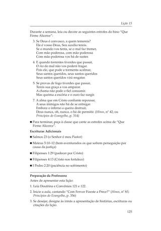 Lição 15

Durante a semana, leia ou decore as seguintes estrofes do hino “Que
Firme Alicerce”:
  3. Se Deus é convosco, a quem temereis?
     Ele é vosso Deus, Seu auxílio tereis.
     Se o mundo vos tenta, se o mal faz tremer,
     Com mão poderosa, com mão poderosa
     Com mão poderosa vos há de suster.
  4. E quando torrentes tiverdes que passar,
     O rio do mal não vos poderá tragar.
     Pois ele, que pode a tormenta acalmar,
     Seus santos queridos, seus santos queridos
     Seus santos queridos virá resgatar.
  5. Se provas de fogo tiverdes que passar,
     Tereis sua graça a vos amparar.
     A chama não pode o fiel consumir.
     Mas queima a escória e o ouro faz surgir.
  7. A alma que em Cristo confiante repousar,
     A seus inimigos não há de se entregar.
     Embora o inferno a queira destruir,
     Deus nunca, oh, nunca, o há de permitir. (Hinos, nº 42; ou
     Princípios do Evangelho, p. 314)
  Para terminar, peça à classe que cante as estrofes acima de “Que
  Firme Alicerce”.
Escrituras Adicionais
  Salmos 23 (o Senhor é meu Pastor)
  Mateus 5:10–12 (bem-aventurados os que sofrem perseguição por
  causa da justiça)
  Filipenses 1:29 (padecer por Cristo)
  Filipenses 4:13 (Cristo nos fortalece)
  I Pedro 2:20 (paciência no sofrimento)


Preparação da Professora
Antes de apresentar esta lição:
1. Leia Doutrina e Convênios 121 e 122.
2. Inicie a aula, cantando “Com Fervor Fizeste a Prece?” (Hinos, nº 83;
   Princípios do Evangelho, p. 356)
3. Se desejar, designe às irmãs a apresentação de histórias, escrituras ou
   citações da lição.

                                                                      125
 