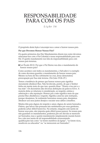 RESPONSABILIDADE
       PARA COM OS PAIS
                            Lição 16




O propósito desta lição é encorajar-nos a amar e honrar nossos pais.
Por que Devemos Honrar Nossos Pais?
Os quatro primeiros dos Dez Mandamentos dizem-nos como devemos
relacionar-nos com o Pai Celestial e nossa responsabilidade para com
Ele. O quinto mandamento nos fala da responsabilidade para com
nossos pais terrenos.
 Ler Êxodo 20:12. Por que o Pai Eterno nos deu o mandamento de
 honrar nossos pais?
Como acontece com todos os mandamentos, o Salvador é o exemplo
de como devemos guardar o mandamento de honrar nossos pais.
Mesmo na hora de Seu sofrimento na cruz, Jesus demonstrou
preocupação por Sua mãe terrena. (Ver João 19:26–27.)
Temos a tendência de pensar que honrar nossos pais significa
meramente obedecer-lhes. Não há dúvida, porém, de que o Senhor
tinha em mente mais do que isso, quando disse: “Honra a teu pai e a
tua mãe”. Os dicionários dão diversas definições da palavra honra. A
maioria delas se relaciona à consideração, ao respeito, estima e
admiração e alta reputação. Honrar pai e mãe significa mais do que
prestar-lhes obediência e respeito. Significa amá-los sem restrições,
porque desejamos. Se realmente honramos nossos pais, desejamos
obedecer aos seus justos desejos e escutar seus sábios conselhos.
Muitos têm pais dignos de respeito e amor, dignos de serem honrados.
Outros, que talvez não possuam tais sentimentos por seus genitores,
poderão achar difícil honrá-los. No entanto, ninguém está isento de
honrar seus pais, não importa quão difícil possa parecer. Se nossos pais
não guardam os mandamentos, podemos pôr em dúvida se merecem
ser honrados; mas o quinto mandamento simplesmente manda honrá-
los e não nos isenta de tal responsabilidade acrescentando
qualificações tais como “se forem membros da Igreja”, “se forem ricos,
saudáveis ou educados” ou “se merecerem ser honrados”.



126
 