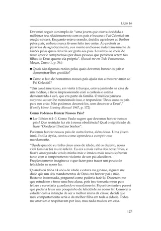 Lição 16

Devemos seguir o exemplo de “uma jovem que estava decidida a
melhorar seu relacionamento com os pais e buscou o Pai Celestial em
oração sincera. Enquanto estava orando, decidiu agradecer ao Senhor
pelos pais, embora nunca tivesse feito isso antes. Ao proferir as
palavras de agradecimento, sua mente encheu-se instantaneamente de
razões pelas quais deveria ser grata aos pais. Levantou-se cheia de
novo amor e compreensão por duas pessoas que percebeu serem tão
filhas de Deus quanto ela própria”. (Buscai-me em Todo Pensamento,
Moças, Curso 1, p. 36.)
  Quais são algumas razões pelas quais devemos honrar os pais e
  demonstrar-lhes gratidão?
  Como o fato de honrarmos nossos pais ajuda-nos a mostrar amor ao
  Pai Celestial?
“Um casal americano, em visita à Europa, estava jantando na casa de
um médico, e ficou impressionado com a cortesia e estima
demonstrada à avó, que era parte da família. O médico pareceu
surpreso ao ser-lhe mencionado isso, e respondeu: ‘Deus usou os pais
para nos criar. Não podemos desonrá-los, sem desonrar a Deus’.”
(Family Home Evening Manual 1967, p. 172)
Como Podemos Honrar Nossos Pais?
  Ler Efésios 6:1–3. Como Paulo sugere que devemos honrar nossos
  pais? Que restrição faz ele à nossa obediência? Qual o significado da
  frase “Obedecer [lhes] no Senhor”.
Podemos honrar nossos pais de outra forma, além dessa. Uma jovem
irmã, Estilla Ayala, contou como aprendeu a cumprir esse
mandamento.
“Desde quando eu tinha cinco anos de idade, até os dezoito, nossa
vida familiar foi muito infeliz. Eu era a mais velha dos nove filhos, e
ficava amargurada vendo minha mãe e irmãos mais novos sofrerem
tanto com o temperamento violento de um pai alcoólatra.
Freqüentemente imaginava o que fazer para trazer um pouco de
felicidade ao nosso lar.
Quando eu tinha 14 anos de idade e estava no ginásio, alguém me
disse que um dos mandamentos de Deus era honrar pai e mãe.
Bastante interessada, perguntei como poderia fazê-lo. Disseram-me
que estudasse e fosse uma boa aluna, pois isso tornaria meus pais
felizes e eu estaria guardando o mandamento. Fiquei contente e pensei
que poderia levar um pouquinho de felicidade ao nosso lar. Comecei a
estudar com a intenção de ser a melhor aluna da classe; decidi que
meu comportamento seria o da melhor filha em toda a cidade. Todos
me amavam e respeitavam por isso, mas nada mudou em casa.


                                                                      127
 