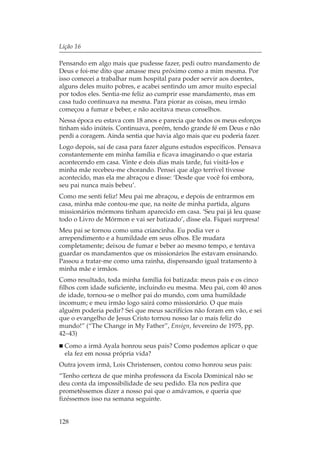 Lição 16

Pensando em algo mais que pudesse fazer, pedi outro mandamento de
Deus e foi-me dito que amasse meu próximo como a mim mesma. Por
isso comecei a trabalhar num hospital para poder servir aos doentes,
alguns deles muito pobres, e acabei sentindo um amor muito especial
por todos eles. Sentia-me feliz ao cumprir esse mandamento, mas em
casa tudo continuava na mesma. Para piorar as coisas, meu irmão
começou a fumar e beber, e não aceitava meus conselhos.
Nessa época eu estava com 18 anos e parecia que todos os meus esforços
tinham sido inúteis. Continuava, porém, tendo grande fé em Deus e não
perdi a coragem. Ainda sentia que havia algo mais que eu poderia fazer.
Logo depois, saí de casa para fazer alguns estudos específicos. Pensava
constantemente em minha família e ficava imaginando o que estaria
acontecendo em casa. Vinte e dois dias mais tarde, fui visitá-los e
minha mãe recebeu-me chorando. Pensei que algo terrível tivesse
acontecido, mas ela me abraçou e disse: ‘Desde que você foi embora,
seu pai nunca mais bebeu’.
Como me senti feliz! Meu pai me abraçou, e depois de entrarmos em
casa, minha mãe contou-me que, na noite de minha partida, alguns
missionários mórmons tinham aparecido em casa. ‘Seu pai já leu quase
todo o Livro de Mórmon e vai ser batizado’, disse ela. Fiquei surpresa!
Meu pai se tornou como uma criancinha. Eu podia ver o
arrependimento e a humildade em seus olhos. Ele mudara
completamente; deixou de fumar e beber ao mesmo tempo, e tentava
guardar os mandamentos que os missionários lhe estavam ensinando.
Passou a tratar-me como uma rainha, dispensando igual tratamento à
minha mãe e irmãos.
Como resultado, toda minha família foi batizada: meus pais e os cinco
filhos com idade suficiente, incluindo eu mesma. Meu pai, com 40 anos
de idade, tornou-se o melhor pai do mundo, com uma humildade
incomum; e meu irmão logo sairá como missionário. O que mais
alguém poderia pedir? Sei que meus sacrifícios não foram em vão, e sei
que o evangelho de Jesus Cristo tornou nosso lar o mais feliz do
mundo!” (“The Change in My Father”, Ensign, fevereiro de 1975, pp.
42–43)
  Como a irmã Ayala honrou seus pais? Como podemos aplicar o que
  ela fez em nossa própria vida?
Outra jovem irmã, Lois Christensen, contou como honrou seus pais:
“Tenho certeza de que minha professora da Escola Dominical não se
deu conta da impossibilidade de seu pedido. Ela nos pedira que
prometêssemos dizer a nosso pai que o amávamos, e queria que
fizéssemos isso na semana seguinte.


128
 