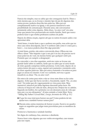 Lição 16

Parecia tão simples, mas eu sabia que não conseguiria fazê-lo. Disse a
mim mesma que, se eu tivesse o mesmo tipo de pai de algumas das
outras jovens, poderia dizer-lhe tais palavras. Meu pai era
completamente inativo na Igreja, e me parecia insensível e sem
possibilidade de comunicação. Durante anos, não conversamos
seriamente sobre coisa alguma. Além disso, ‘eu amo você’ era uma
frase que jamais fora pronunciada em minha família. Senti que nunca
poderia fazer o que minha professora acabara de pedir.
Depois da última oração, esperei até que os outros tivessem saído e me
aproximei dela.
‘Irmã Innes, é muito bom o que a senhora nos pediu, mas acho que no
meu caso estou desculpada, não é? A senhora sabe como é o meu pai e,
bem (…) eu nunca poderia dizer-lhe algo parecido.’
A irmã Innes, porém, não estava convencida disso. Olhou-me nos
olhos e disse: ‘Não importa o que o seu pai é ou faz; ele precisa ouvir
essas palavras de você, da mesma forma que qualquer outro pai.
Prometa que vai cumprir a designação’.
Eu concordei, e nos dias seguintes, senti-me como se tivesse um
grande fardo sobre os ombros, fardo que eu sabia que só seria tirado
de mim quando cumprisse minha promessa. Certa noite, depois de os
outros terem ido para a cama, esperei nervosamente o momento certo
de dizer aquelas palavras. Meu pai estava fumando e levantou-se para
jogar as cinzas no cinzeiro. Com voz vacilante, nervosa e quase
inaudível, eu disse: ‘Pai, eu amo você’.
Ele estava de costas para mim e não se virou nem disse ou fez coisa
alguma. Achei que não havia ouvido e, fracamente, repeti: ‘Pai , eu amo
você.’ Foi então que ele vagarosamente se virou para mim. Meu
insensível, intocável pai tinha lágrimas descendo pelas faces. Ele
colocou os braços em volta de mim, abraçou-me e beijou-me os cabelos.
Segundo me lembro, foi a primeira vez em dezesseis anos de vida que
meu pai e eu nos abraçamos”. (Como contado a Linda Marx Terry,
“Telling My Father I Loved Him’, Ensign, fevereiro de 1978, p. 51.)
  O que fez essa irmã para honrar seu pai? Como poderia tal ato
  ajudar-nos a também honrar nossos pais?
  Discuta estas outras maneiras de honrar os pais. Escreva no quadro-
  negro as sugestões que julgar mais proveitosas para os membros da
  classe.
Promover a harmonia e unidade familiar.
Ser digna de confiança, boa, amorosa e obediente.
Nunca fazer coisa alguma que nos venha envergonhar, caso nossos
pais nos vejam.

                                                                     129
 