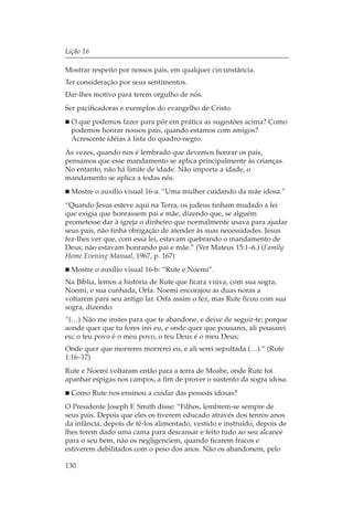 Lição 16

Mostrar respeito por nossos pais, em qualquer circunstância.
Ter consideração por seus sentimentos.
Dar-lhes motivo para terem orgulho de nós.
Ser pacificadoras e exemplos do evangelho de Cristo.
  O que podemos fazer para pôr em prática as sugestões acima? Como
  podemos honrar nossos pais, quando estamos com amigos?
  Acrescente idéias à lista do quadro-negro.
Às vezes, quando nos é lembrado que devemos honrar os pais,
pensamos que esse mandamento se aplica principalmente às crianças.
No entanto, não há limite de idade. Não importa a idade, o
mandamento se aplica a todas nós.
  Mostre o auxílio visual 16-a. “Uma mulher cuidando da mãe idosa.”
“Quando Jesus esteve aqui na Terra, os judeus tinham mudado a lei
que exigia que honrassem pai e mãe, dizendo que, se alguém
prometesse dar à igreja o dinheiro que normalmente usava para ajudar
seus pais, não tinha obrigação de atender às suas necessidades. Jesus
fez-lhes ver que, com essa lei, estavam quebrando o mandamento de
Deus; não estavam honrando pai e mãe.” (Ver Mateus 15:1–6.) (Family
Home Evening Manual, 1967, p. 167)
  Mostre o auxílio visual 16-b: “Rute e Noemi”.
Na Bíblia, lemos a história de Rute que ficara viúva, com sua sogra,
Noemi, e sua cunhada, Orfa. Noemi encorajou as duas noras a
voltarem para seu antigo lar. Orfa assim o fez, mas Rute ficou com sua
sogra, dizendo:
“(…) Não me instes para que te abandone, e deixe de seguir-te; porque
aonde quer que tu fores irei eu, e onde quer que pousares, ali pousarei
eu; o teu povo é o meu povo, o teu Deus é o meu Deus;
Onde quer que morreres morrerei eu, e ali serei sepultada (…).“ (Rute
1:16–17)
Rute e Noemi voltaram então para a terra de Moabe, onde Rute foi
apanhar espigas nos campos, a fim de prover o sustento da sogra idosa.
  Como Rute nos ensinou a cuidar das pessoas idosas?
O Presidente Joseph F. Smith disse: “Filhos, lembrem-se sempre de
seus pais. Depois que eles os tiverem educado através dos tenros anos
da infância, depois de tê-los alimentado, vestido e instruído, depois de
lhes terem dado uma cama para descansar e feito tudo ao seu alcance
para o seu bem, não os negligenciem, quando ficarem fracos e
estiverem debilitados com o peso dos anos. Não os abandonem, pelo

130
 