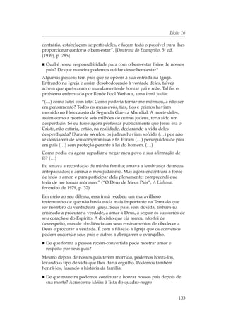 Lição 16

contrário, estabeleçam-se perto deles, e façam todo o possível para lhes
proporcionar conforto e bem-estar”. [Doutrina do Evangelho, 5ª ed.
(1939), p. 285]
 Qual é nossa responsabilidade para com o bem-estar físico de nossos
 pais? De que maneira podemos cuidar desse bem-estar?
Algumas pessoas têm pais que se opõem à sua entrada na Igreja.
Entrando na Igreja e assim desobedecendo à vontade deles, talvez
achem que quebraram o mandamento de honrar pai e mãe. Tal foi o
problema enfrentado por Renée Pool Vorhaus, uma irmã judia:
“(…) como lutei com isto! Como poderia tornar-me mórmon, a não ser
em pensamento? Todos os meus avós, tias, tios e primos haviam
morrido no Holocausto da Segunda Guerra Mundial. A morte deles,
assim como a morte de seis milhões de outros judeus, teria sido um
desperdício. Se eu fosse agora professar publicamente que Jesus era o
Cristo, não estaria, então, na realidade, declarando a vida deles
desperdiçada? Durante séculos, os judeus haviam sofrido (…) por não
se desviarem de seu compromisso e fé. Foram (…) perseguidos de país
em país (…) sem proteção perante a lei do homem. (…)
Como podia eu agora repudiar e negar meu povo e sua afirmação de
fé? (…)
Eu amava a recordação de minha família; amava a lembrança de meus
antepassados; e amava o meu judaísmo. Mas agora encontrara a fonte
de todo o amor, e para participar dela plenamente, compreendi que
teria de me tornar mórmon.” (“O Deus de Meus Pais”, A Liahona,
fevereiro de 1979, p. 32)
Em meio ao seu dilema, essa irmã recebeu um maravilhoso
testemunho de que não havia nada mais importante na Terra do que
ser membro da verdadeira Igreja. Seus pais, sem dúvida, tinham-na
ensinado a procurar a verdade, a amar a Deus, a seguir os sussurros de
seu coração e do Espírito. A decisão que ela tomou não foi de
desrespeito, mas de obediência aos seus ensinamentos de obedecer a
Deus e procurar a verdade. É com a filiação à Igreja que os conversos
podem encorajar seus pais e outros a abraçarem o evangelho.
 De que forma a pessoa recém-convertida pode mostrar amor e
 respeito por seus pais?
Mesmo depois de nossos pais terem morrido, podemos honrá-los,
levando o tipo de vida que lhes daria orgulho. Podemos também
honrá-los, fazendo a história da família.
 De que maneira podemos continuar a honrar nossos pais depois de
 sua morte? Acrescente idéias à lista do quadro-negro


                                                                    133
 