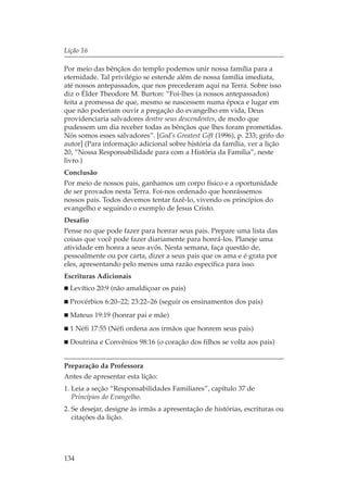 Lição 16

Por meio das bênçãos do templo podemos unir nossa família para a
eternidade. Tal privilégio se estende além de nossa família imediata,
até nossos antepassados, que nos precederam aqui na Terra. Sobre isso
diz o Élder Theodore M. Burton: “Foi-lhes (a nossos antepassados)
feita a promessa de que, mesmo se nascessem numa época e lugar em
que não poderiam ouvir a pregação do evangelho em vida, Deus
providenciaria salvadores dentre seus descendentes, de modo que
pudessem um dia receber todas as bênçãos que lhes foram prometidas.
Nós somos esses salvadores”. [God’s Greatest Gift (1996), p. 233; grifo do
autor] (Para informação adicional sobre história da família, ver a lição
20, “Nossa Responsabilidade para com a História da Família”, neste
livro.)
Conclusão
Por meio de nossos pais, ganhamos um corpo físico e a oportunidade
de ser provados nesta Terra. Foi-nos ordenado que honrássemos
nossos pais. Todos devemos tentar fazê-lo, vivendo os princípios do
evangelho e seguindo o exemplo de Jesus Cristo.
Desafio
Pense no que pode fazer para honrar seus pais. Prepare uma lista das
coisas que você pode fazer diariamente para honrá-los. Planeje uma
atividade em honra a seus avós. Nesta semana, faça questão de,
pessoalmente ou por carta, dizer a seus pais que os ama e é grata por
eles, apresentando pelo menos uma razão específica para isso.
Escrituras Adicionais
  Levítico 20:9 (não amaldiçoar os pais)
  Provérbios 6:20–22; 23:22–26 (seguir os ensinamentos dos pais)
  Mateus 19:19 (honrar pai e mãe)
  1 Néfi 17:55 (Néfi ordena aos irmãos que honrem seus pais)
  Doutrina e Convênios 98:16 (o coração dos filhos se volta aos pais)


Preparação da Professora
Antes de apresentar esta lição:
1. Leia a seção “Responsabilidades Familiares”, capítulo 37 de
   Princípios do Evangelho.
2. Se desejar, designe às irmãs a apresentação de histórias, escrituras ou
   citações da lição.




134
 