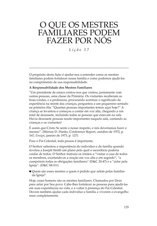 O QUE OS MESTRES
      FAMILIARES PODEM
        FAZER POR NÓS
                             Lição 17




O propósito desta lição é ajudar-nos a entender como os mestres
familiares podem fortalecer nossa família e como podemos ajudá-los
no cumprimento de sua responsabilidade.
A Responsabilidade dos Mestres Familiares
“Um presidente de estaca contou-nos que visitou, juntamente com
outras pessoas, uma classe da Primária. Os visitantes receberam as
boas-vindas, e a professora, procurando acentuar o significado da
experiência na mente das crianças, perguntou a um pequenino sentado
na primeira fila: “Quantas pessoas importantes temos aqui hoje?” A
criança se levantou e começou a contar em voz alta, chegando a um
total de dezessete, incluindo todas as pessoas que estavam na sala.
Havia dezessete pessoas muito importantes naquela sala, contando as
crianças e os visitantes!
É assim que Cristo Se sente a nosso respeito, e nós deveríamos fazer o
mesmo”. (Marion D. Hanks, Conference Report, outubro de 1972, p.
167; Ensign, janeiro de 1973, p. 127)
Para o Pai Celestial, toda pessoa é importante.
O Senhor salientou a importância do indivíduo e da família quando
revelou a Joseph Smith um plano pelo qual o sacerdócio poderia
cuidar de todos. O Senhor instruiu os irmãos a “visitar a casa de todos
os membros, exortando-os a oração em voz alta e em segredo”, “a
cumprirem todas as obrigações familiares” (D&C 20:47) e a “zelar pela
Igreja”. (D&C 84:111)
  Quem são esses mestres a quem é pedido que zelem pelas famílias
  da Igreja?
Hoje, esses homens são os mestres familiares. Chamados por Deus
para zelar por Seu povo. Cabe-lhes fortalecer as pessoas para ajudá-las
em suas experiências na vida, e a voltar à presença do Pai Celestial.
Devem também ajudar cada indivíduo e família a viverem o evangelho
mais completamente.


                                                                    135
 