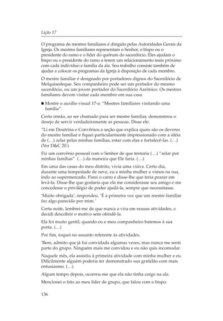 Lição 17

O programa de mestres familiares é dirigido pelas Autoridades Gerais da
Igreja. Os mestres familiares representam o Senhor, o bispo ou o
presidente do ramo e o líder do quórum do sacerdócio. Eles ajudam o
bispo ou o presidente do ramo a terem um relacionamento mais próximo
com cada indivíduo e família da ala. Seu trabalho consiste também de
ajudar a colocar os programas da Igreja à disposição de cada membro.
O mestre familiar é designado por portadores dignos do Sacerdócio de
Melquisedeque. Seu companheiro pode ser um portador do mesmo
sacerdócio, ou um jovem portador do Sacerdócio Aarônico. Os mestres
familiares devem visitar cada membro em sua casa.
  Mostre o auxílio visual 17-a: “Mestres familiares visitando uma
  família”.
Certo irmão, ao ser chamado para ser mestre familiar, demonstrou o
desejo de servir verdadeiramente as pessoas. Disse ele:
“Li em Doutrina e Convênios a seção que explica quais são os deveres
do mestre familiar e fiquei particularmente impressionado com a idéia
de (…) zelar pelas minhas famílias, estar com elas e fortalecê-las. (…)
(Ver D&C 20.)
Fiz um convênio pessoal com o Senhor de que tentaria (…) “zelar por
minhas famílias” (…) da maneira que Ele faria. (…)
Em uma das casas do meu distrito, vivia uma viúva. Certo dia,
durante uma tempestade de neve, eu e minha mulher a vimos na rua,
indo ao supermercado. Parei o carro e disse-lhe que teria prazer em
levá-la. Disse-lhe que gostaria que ela me considerasse seu amigo e me
concedesse o privilégio de poder ajudá-la, sempre que necessitasse.
‘Muito obrigada’, respondeu. ‘É a primeira vez que um mestre familiar
faz algo parecido por mim.’
Certa noite, lembrei-me de que nunca a vira em nossas atividades, e
decidi descobrir o motivo sem ofendê-la.
Ela foi muito gentil, quando eu e meu companheiro batemos à sua
porta. (…)
Por fim, toquei no assunto referente às atividades.
‘Bem, admito que já fui convidada algumas vezes, mas nunca me senti
parte do grupo. Ninguém mais me convidou e eu não quis incomodar.
Naquele mês, ela assistiu à primeira atividade com minha mulher e eu.
Dificilmente alguém poderia ter demonstrado sua gratidão com mais
entusiasmo. (…)
Algum tempo depois, ocorreu-me que ela não tinha cargo na ala.
Mencionei o fato ao meu líder de grupo, que falou com o bispo.

136
 