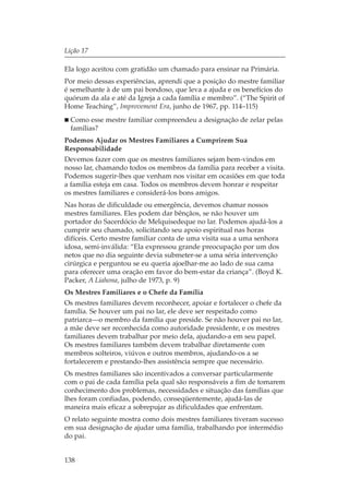 Lição 17

Ela logo aceitou com gratidão um chamado para ensinar na Primária.
Por meio dessas experiências, aprendi que a posição do mestre familiar
é semelhante à de um pai bondoso, que leva a ajuda e os benefícios do
quórum da ala e até da Igreja a cada família e membro”. (“The Spirit of
Home Teaching”, Improvement Era, junho de 1967, pp. 114–115)
  Como esse mestre familiar compreendeu a designação de zelar pelas
  famílias?
Podemos Ajudar os Mestres Familiares a Cumprirem Sua
Responsabilidade
Devemos fazer com que os mestres familiares sejam bem-vindos em
nosso lar, chamando todos os membros da família para receber a visita.
Podemos sugerir-lhes que venham nos visitar em ocasiões em que toda
a família esteja em casa. Todos os membros devem honrar e respeitar
os mestres familiares e considerá-los bons amigos.
Nas horas de dificuldade ou emergência, devemos chamar nossos
mestres familiares. Eles podem dar bênçãos, se não houver um
portador do Sacerdócio de Melquisedeque no lar. Podemos ajudá-los a
cumprir seu chamado, solicitando seu apoio espiritual nas horas
difíceis. Certo mestre familiar conta de uma visita sua a uma senhora
idosa, semi-inválida: “Ela expressou grande preocupação por um dos
netos que no dia seguinte devia submeter-se a uma séria intervenção
cirúrgica e perguntou se eu queria ajoelhar-me ao lado de sua cama
para oferecer uma oração em favor do bem-estar da criança”. (Boyd K.
Packer, A Liahona, julho de 1973, p. 9)
Os Mestres Familiares e o Chefe da Família
Os mestres familiares devem reconhecer, apoiar e fortalecer o chefe da
família. Se houver um pai no lar, ele deve ser respeitado como
patriarca—o membro da família que preside. Se não houver pai no lar,
a mãe deve ser reconhecida como autoridade presidente, e os mestres
familiares devem trabalhar por meio dela, ajudando-a em seu papel.
Os mestres familiares também devem trabalhar diretamente com
membros solteiros, viúvos e outros membros, ajudando-os a se
fortalecerem e prestando-lhes assistência sempre que necessário.
Os mestres familiares são incentivados a conversar particularmente
com o pai de cada família pela qual são responsáveis a fim de tomarem
conhecimento dos problemas, necessidades e situação das famílias que
lhes foram confiadas, podendo, conseqüentemente, ajudá-las de
maneira mais eficaz a sobrepujar as dificuldades que enfrentam.
O relato seguinte mostra como dois mestres familiares tiveram sucesso
em sua designação de ajudar uma família, trabalhando por intermédio
do pai.


138
 