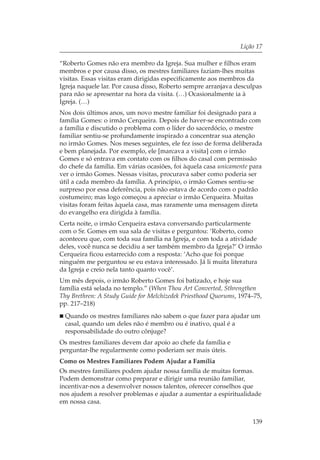 Lição 17

“Roberto Gomes não era membro da Igreja. Sua mulher e filhos eram
membros e por causa disso, os mestres familiares faziam-lhes muitas
visitas. Essas visitas eram dirigidas especificamente aos membros da
Igreja naquele lar. Por causa disso, Roberto sempre arranjava desculpas
para não se apresentar na hora da visita. (…) Ocasionalmente ia à
Igreja. (…)
Nos dois últimos anos, um novo mestre familiar foi designado para a
família Gomes: o irmão Cerqueira. Depois de haver-se encontrado com
a família e discutido o problema com o líder do sacerdócio, o mestre
familiar sentiu-se profundamente inspirado a concentrar sua atenção
no irmão Gomes. Nos meses seguintes, ele fez isso de forma deliberada
e bem planejada. Por exemplo, ele [marcava a visita] com o irmão
Gomes e só entrava em contato com os filhos do casal com permissão
do chefe da família. Em várias ocasiões, foi àquela casa unicamente para
ver o irmão Gomes. Nessas visitas, procurava saber como poderia ser
útil a cada membro da família. A princípio, o irmão Gomes sentiu-se
surpreso por essa deferência, pois não estava de acordo com o padrão
costumeiro; mas logo começou a apreciar o irmão Cerqueira. Muitas
visitas foram feitas àquela casa, mas raramente uma mensagem direta
do evangelho era dirigida à família.
Certa noite, o irmão Cerqueira estava conversando particularmente
com o Sr. Gomes em sua sala de visitas e perguntou: ‘Roberto, como
aconteceu que, com toda sua família na Igreja, e com toda a atividade
deles, você nunca se decidiu a ser também membro da Igreja?’ O irmão
Cerqueira ficou estarrecido com a resposta: ‘Acho que foi porque
ninguém me perguntou se eu estava interessado. Já li muita literatura
da Igreja e creio nela tanto quanto você’.
Um mês depois, o irmão Roberto Gomes foi batizado, e hoje sua
família está selada no templo.” (When Thou Art Converted, Sthrengthen
Thy Brethren: A Study Guide for Melchizedek Priesthood Quorums, 1974–75,
pp. 217–218)
 Quando os mestres familiares não sabem o que fazer para ajudar um
 casal, quando um deles não é membro ou é inativo, qual é a
 responsabilidade do outro cônjuge?
Os mestres familiares devem dar apoio ao chefe da família e
perguntar-lhe regularmente como poderiam ser mais úteis.
Como os Mestres Familiares Podem Ajudar a Família
Os mestres familiares podem ajudar nossa família de muitas formas.
Podem demonstrar como preparar e dirigir uma reunião familiar,
incentivar-nos a desenvolver nossos talentos, oferecer conselhos que
nos ajudem a resolver problemas e ajudar a aumentar a espiritualidade
em nossa casa.


                                                                    139
 