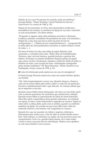 Lição 17

telhado de sua casa? Se precisar de conserto, pode me telefonar”.
(George Barber, “Home Teaching—Great Potential for Service”,
Improvement Era, março de 1968, p. 39)
Depois de um terremoto, no Peru, dois missionários receberam a
incumbência de localizar os membros da Igreja de sua área e descobrir
as suas necessidades. Um deles relatou:
“Perguntei se alguém sabia onde podíamos encontrar o Hermano
Cardenas, primeiro conselheiro do presidente do ramo. Fui instruído a
dirigir-me a uma área que ficava perto da parte de trás do
acampamento. (…) Depois de nos cumprimentarmos (…) perguntei-lhe
se tinha idéia de como poderíamos encontrar os outros irmãos e irmãs
do ramo. (…)
Ele tirou do bolso da calça uma folha de papel dobrada, toda
amassada, e a estendeu para mim. ‘Élder, disse ele humildemente,
‘fizemos o que você nos ensinou, quando instruiu o quórum dos
élderes. Enviamos os mestres familiares! Naquele pedaço de papel
sujo, estava escrita a localização, situação e estado de saúde de todas as
famílias do ramo, com exceção de duas—informações conseguidas
pelos mestres familiares!” (H. Bruce Bowman, “Home Teachers in an
Earthquake, Ensign, março de 1978, p. 67)
  Como tal informação pode ajudar-nos em caso de emergência?
O irmão George Durrant contou-nos como um mestre familiar ajudou
sua família:
“Ele vinha freqüentemente à nossa casa. Quando chegava, chamava
cada um de nossos filhos pelo nome e falava a cada um em particular.
Escutava cuidadosamente tudo o que falavam. As crianças sabiam que
ele se importava com elas.
Quando nossos bebês foram abençoados, ele estava ao meu lado, junto
com os demais portadores do sacerdócio que ministraram a bênção.
Quando nossos filhos se aproximaram da idade de serem batizados,
falou-lhes sobre a importância dessa grande ordenança. Ao entrarem
nas águas, lá estava como testemunha e regozijou-se conosco. Impôs as
mãos sobre a cabeça deles, junto com as minhas, quando os confirmei
membros da Igreja. Na ocasião em que nosso filho mais velho foi
ordenado diácono, esse homem veio congratular-se conosco.
Quando tive que me ausentar da cidade a negócios, telefonava
diariamente para minha casa, a fim de saber se minha família estava
bem. Toda semana, ao entrarmos na capela, ele nos procurava para nos
cumprimentar. Certa vez, quando fiquei doente, ele e outro irmão
vieram à nossa casa para dar-me uma bênção. Muitas vezes ajoelhou-
se com nossa família e orou conosco.


                                                                      141
 