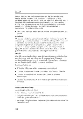 Lição 17

Jamais pregou a nós, embora a forma como nos ouvia nos fizesse
desejar sermos melhores. Não era conhecido como um grande
professor nem como um erudito, mas, por meio dele, sentíamos força e
sabedoria. Ele irradiava um espírito que nos levava a respeitá-lo e
confiar nele. Não era tanto o que dizia que influenciava, mas aquilo
que ele era.” (George Durrant, “The Man I Remember Best”,
Improvement Era, maio de 1970, p. 42)
  Peça a uma irmã que conte como os mestres familiares ajudaram sua
  família.
Conclusão
Os mestres familiares representam o Senhor, o bispo ou presidente do
ramo, e o quórum do sacerdócio no fortalecimento espiritual, temporal
e emocional das famílias. Podem ajudar as famílias que lhes foram
designadas a apreciarem os programas da Igreja, e incentivá-las a
cuidar de suas responsabilidades para com a família e para com a
Igreja. Os mestres familiares trabalham com o chefe de cada família
para fortalecer o lar e preparar a família para a exaltação.
Desafio
Convide os mestres familiares a participarem de uma reunião familiar
especial, numa noite que não seja a de segunda-feira. Chame os
mestres familiares nas horas de necessidade. Mantenha-os informados
de sua situação e dificuldades pessoais e familiares.
Escrituras Adicionais
  II Timóteo 2:2 (homens fiéis para ensinarem os outros)
  Doutrina e Convênios 20:46–47 (sacerdotes para visitar e exortar)
  Doutrina e Convênios 44:6 (élderes para visitar os pobres e
  necessitados)
  Doutrina e Convênios 82:19 (todo homem procurando o interesse do
  próximo)


Preparação da Professora
Antes de apresentar esta lição:
1. Leia Doutrina e Convênios 20:46–47.
2. Designe uma irmã para falar resumidamente sobre como os mestres
   familiares ajudaram sua família.
3. Se desejar, designe às irmãs a apresentação de histórias, escrituras ou
   citações da lição.


142
 