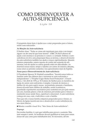 COMO DESENVOLVER A
 AUTO-SUFICIÊNCIA
                            Lição 18




O propósito desta lição é ajudar-nos a estar preparadas para o futuro,
sendo auto-suficientes.
As Bênçãos da Auto-suficiência
O Senhor disse: “Todas as coisas são espirituais para mim e em tempo
algum vos dei uma lei que fosse terrena”. (D&C 29:34) O alicerce da
ajuda a nós mesmas e ao próximo é o amor e a caridade. Embora a auto-
suficiência envolva uma preparação física ou terrena, o desenvolvimento
da auto-suficiência também nos ajuda a crescer espiritualmente. Quando
estamos preparadas, somos capazes de cuidar não somente de nós
mesmas, mas de ajudar os outros quando estão em dificuldades. Ao
doarmos nossos meios, tempo e talentos aos outros de maneira altruísta,
nosso amor ao próximo aumenta e nos aproximamos mais do Espírito.
Áreas para o Desenvolvimento da Auto-suficiência
O Presidente Spencer W. Kimball aconselhou: “Incentivamos todas as
famílias santo dos últimos dias a tornarem-se auto-suficientes e
independentes”. (“Prophet Urges Home Food Production”, Church
News, 3 de abril de 1976, p. 8) O plano do Senhor para os membros da
Igreja de serem auto-suficientes é simples. Consiste de darmos o
melhor de nós para suprir nossas necessidades pessoais e familiares,
desenvolvendo bons hábitos de trabalho, sendo econômicos,
guardando suprimentos necessários para sustentar-nos por pelo menos
um ano, fazendo planos a fim de estarmos prevenidos para o futuro e
mantendo nossa saúde física, espiritual e emocional. A auto-suficiência
começa em casa, com o indivíduo e com a família.
Para que nós e nossa família estejamos preparados para o futuro, os
líderes da Igreja incentivam-nos a desenvolver a auto-suficiência em
seis áreas básicas.
 Mostre o auxílio visual 18-a, “Seis Áreas de Auto-suficiência”.
Emprego
Em muitas famílias, é o pai que trabalha para prover o sustento. Mas
nem sempre é assim. As mulheres devem qualificar-se tanto para serem
donas-de-casa como para trabalharem fora. Se necessário, devem
                                                                    143
 