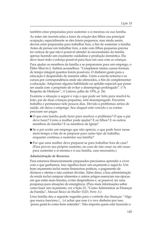 Lição 18

também estar preparadas para sustentar a si mesmas ou sua família.
As mães são incentivadas a fazer da criação dos filhos sua principal
ocupação, especialmente se eles forem pequenos, mas ainda assim,
devem estar preparadas para trabalhar fora, a fim de sustentar a família.
Antes de pensar em trabalhar fora, a mãe com filhos pequenos precisa
ter certeza de que não é possível atender às necessidades da família
apenas fazendo um orçamento cuidadoso e produção doméstica. Ela
deve fazer todo o esforço possível para ficar em casa com as crianças.
Para ajudar os membros da família a se prepararem para um emprego, o
Élder Marvin J. Ashton aconselhou: “Completem tantos cursos formais
de tempo integral quantos forem possíveis. O dinheiro gasto para a
educação é despendido de maneira sábia. Usem a escola noturna e os
cursos por correspondência onde são oferecidos, a fim de complementar
a educação. Adquiram alguma habilidade ou aptidão especial que possa
ser usada com o propósito de evitar o desemprego prolongado”. (“A
Respeito de Dinheiro”, A Liahona, julho de 1976, p. 26)
Examine a situação a seguir e veja o que pode ser feito para resolvê-la.
João, pai de duas crianças pequenas, está desempregado. Encontra
trabalho e permanece nele poucos dias. Devido a problemas sérios de
saúde, ele deixa o emprego. Seu aluguel está vencido e as contas
precisam ser pagas.
  O que esta família pode fazer para resolver o problema? O que o pai
  deve fazer? Como a mulher pode ajudar? E os filhos? E os outros
  membros da família? E os membros da Igreja?
  Se o pai aceita um emprego que não aprecia, o que pode fazer nesse
  meio-tempo a fim de se preparar para outro tipo de trabalho,
  enquanto continua a sustentar sua família?
  Por que uma mulher deve preparar-se para trabalhar fora de casa?
  (Para prover seu próprio sustento, no caso de não casar ou até casar;
  para sustentar a si mesma e à sua família, caso necessário.)
Administração de Recursos
Para estarmos financeiramente preparados precisamos aprender a viver
com o que ganhamos. Isso significa fazer um orçamento e segui-lo. Um
bom orçamento inclui metas financeiras práticas, o pagamento de
dízimos e ofertas e não contrair dívidas. Além disso, a boa administração
da renda inclui comprar alimentos e outros artigos essenciais nas épocas
em que estão mais baratos, evitar desperdícios e, se possível, ter uma
poupança para situações de emergência. (Para mais informações sobre
como fazer um orçamento, ver a lição 21, “Como Administrar as Finanças
da Família”, Manual Básico da Mulher SUD, Parte A.)
Uma família deu a seguinte sugestão para o controle das finanças: “Algo
que nunca funciona (…) é achar que esse é o meu dinheiro por isso,
‘posso gastá-lo como bem entender’. Não importa quem está trazendo o

                                                                     145
 