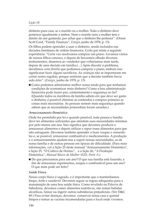 Lição 18

dinheiro para casa, se o marido ou a mulher. Todo o dinheiro deve
pertencer igualmente a ambos. Nem o marido nem a mulher tem o
direito de sair gastando, por achar que o dinheiro lhe pertence”. (Orson
Scott Card, “Family Finances”, Ensign, junho de 1978, p. 13)
Os filhos podem aprender a usar o dinheiro, sendo incluídos nas
decisões familiares de ordem financeira. Certo pai relata a seguinte
experiência: “Certa vez resolvemos comprar um piano. Levamos vários
de nossos filhos conosco, e depois de havermos olhado diversos
instrumentos, dissemos ao vendedor que voltaríamos mais tarde,
depois de uma decisão em família.(…) Após discutir o problema,
decidimos como família que podíamos comprar o piano, embora isso
significasse fazer alguns sacrifícios. As crianças não se importaram em
cortar certas regalias, porque sentiram que a decisão também havia
sido delas”. (Ensign, junho de 1978, p. 13)
  Como podemos administrar melhor nossa renda para que tenhamos
  condições de economizar mais dinheiro? Como a boa administração
  financeira pode trazer paz, contentamento e segurança ao lar?
  (Quando todos os membros da família sabem em que deve ser gasto
  o dinheiro, é possível eliminar as contendas e comprar primeiro as
  coisas mais necessárias. As pessoas sentem mais segurança quando
  sabem que as necessidades primordiais foram sanadas.)
Armazenamento Doméstico
Onde for permitido por lei e quando possível, toda pessoa e família
deve ter alimentos suficientes que atendam suas necessidades mínimas
por pelo menos um ano. Isso significa que devemos produzir e
armazenar alimentos e depois utilizar e repor esses alimentos para que
não estraguem. Devemos também aprender a fazer roupas e consertá-
las e, se possível, armazenar combustível e medicamentos. A produção
e o armazenamento ajudam-nos a suprir nossas necessidades, as de
nossa família e de outras pessoas em épocas de dificuldade. (Para mais
informações, ver a lição 25 deste manual "Armazenamento Doméstico",
e lição 25, “O Cultivo de Hortas”, e a lição 26, “A Produção
Doméstica”, Manual Básico da Mulher SUD, Parte A.)
  Do que precisamos para um ano? O que sua família está fazendo, a
  fim de armazenar suprimentos, roupas e combustível para um ano?
  O que mais pode ser feito?
Saúde Física
Nosso corpo físico é sagrado, e é importante que o mantenhamos
limpo, forte e saudável. Devemos seguir as regras adequadas para a
manutenção de uma boa saúde física. Como revelado na Palavra de
Sabedoria, devemos comer alimentos nutritivos, não tomar bebidas
alcoólicas, fumar ou ingerir outras substâncias prejudiciais. (Ver D&C
89.) Para evitar doenças, devemos conservar nossa casa e quintal
limpos e tomar as vacinas recomendadas para o local onde vivemos.
146
 
