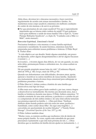 Lição 18

Além disso, devemos ter o descanso necessário e fazer exercícios
regularmente de acordo com nossas necessidades e limites. Ao
mantermos nosso corpo saudável, estaremos em melhores condições
de cuidar de nós mesmas e de servir ao próximo.
  Por que precisamos de um corpo saudável? Por que é especialmente
  importante que as futuras mães cuidem da saúde? O que podemos
  fazer para melhorar a saúde de nossa família? (Ver a lição 21, “Como
  Planejar Refeições Saudáveis”, e a lição 22, “Cuidados com a Mãe e o
  Bebê”, neste manual.)
Bem-estar Espiritual, Emocional e Social
Precisamos fortalecer a nós mesmas e à nossa família espiritual,
emocional e socialmente. Se assim fizermos, estaremos mais bem
preparadas para enfrentar nossos problemas e tristezas. O Élder Boyd
K. Packer disse:
“A vida objetiva ser um desafio. Sentir alguma ansiedade, um pouco
de depressão, sofrer alguns desapontamentos e até ter alguns fracassos
é normal. (…)
Se [vocês] (…) tiverem alguns dias difíceis, de vez em quando, ou uma
série deles, permaneçam firmes e enfrentem-nos. As coisas acabam se
arranjando.
Há um grande propósito nessas lutas da vida”. (Conference Report,
abril de 1978, p. 140; Ensign, maio de 1978, p. 93)
Quando nos defrontarmos com dificuldades, devemos amar, apoiar,
apreciar e incentivar os outros membros de nossa família. Ajudando-
nos mutuamente, desenvolvemos força emocional para sobrepujar os
problemas presentes e futuros.
O Élder Marvin J. Ashton contou a história de uma família que
desenvolveu esse tipo de força:
A filha mais nova sofreu grave lesão cerebral e, por isso, nunca chegou
a desenvolver-se normalmente. Ela morreu aos dezessete anos, mas a
família se fortaleceu durante essa época. O Élder Ashton comentou: “O
cuidado constante de uma mãe amorosa, a paciência e o carinho do pai
e a compreensão de três nobres irmãos e de uma irmã solícita tornaram
sua presença especial na família. (…) [Seu pai] disse: ‘Nenhum
dinheiro deste mundo poderia unir-nos mais em amor, paciência e
humildade, como cuidar dessa filha’. Eis aqui uma tragédia (…)
convertida em oportunidade de receber bênçãos’”. (“Family Home
Storage”, Devotional Speeches of the Year, 1977, p. 69)
O Élder Ashton também disse:
“Muitas vezes, os maiores auxílios que recebemos vêm de dentro de
nossa própria família. Às vezes, aquela mão estendida de que mais
precisamos é justamente a que está mais próxima de nós. (…) Deus
decretou que os membros da família devem ajudar-se mutuamente. (…)

                                                                   147
 