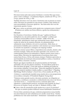 Lição 18

Devemos tomar pela mão nossos familiares e mostrar-lhes que nosso
amor é real e contínuo”. (“Conference Report, outubro de 1973, p. 131”,
Ensign, janeiro de 1974, p. 104)
Também devemos viver em amor e harmonia com as pessoas ao nosso
redor. Devemos ser prestativos com nossos vizinhos, estar atentos às
suas necessidades e procurar ajudá-los. Seu bem-estar deve ser tão
importante quanto o nosso.
  Como o amor ao próximo pode ajudar-nos a preparar para o futuro?
  (Podemos ser unidos nas horas difíceis e apoiar-nos mutuamente.)
Educação
Em Doutrina e Convênios o Senhor diz que “a glória de Deus é
inteligência ou, em outras palavras, luz e verdade” e ordena que
“[criemos nossos] filhos em luz e verdade”. (D&C 93:36, 40)
Estudando, aprendemos coisas que aumentarão nossa capacidade de
cuidar de nosso lar de maneira eficiente, de administrarmos
sabiamente nosso dinheiro e de servir ao próximo. Além disso, se
precisarmos trabalhar para sustentar a nós mesmas ou à nossa família,
os estudos nos ajudarão a conseguir um emprego melhor.
Podemos ensinar nossos filhos a importância dos estudos, dando a eles
um bom exemplo. Todos nós devemos aprender a ler, escrever e ter
conhecimentos básicos de matemática e depois ensinar essas coisas a
nossos filhos. Devemos ler regularmente as escrituras, bem como
outros bons livros, e lê-los com nossas crianças. Podemos aproveitar as
oportunidades da instrução educacional pública e outras, e incentivar
nossos filhos a fazerem o mesmo.
Depois que alguns membros de um país da América do Sul terem
aprendido a ler, um dos alunos comentou: “É maravilhoso poder ler a
letra dos hinos da Igreja”. Certa mãe sentia-se satisfeita por poder ler
suas receitas culinárias. Um pai disse: “Estou tão orgulhoso de saber ler,
que vou ensiná-lo também à minha mulher e a meus filhos”. (“Reading
Skill Brings Thrift to Indians”, Church News, 25 de outubro de 1975, p. 5)
A leitura e o aprendizado mantêm nossa mente ativa e nos proporciona
novas idéias e emoções. O Presidente Brigham Young disse:
“Estamos numa grande escola e devemos, portanto, ser diligentes ao
aprender, e continuar a acumular o conhecimento dos céus e da Terra e
a ler bons livros. (…) Leiam bons livros e extraiam deles toda
sabedoria e conhecimento possível, auxiliados pelo Espírito de Deus”.
[Discursos de Brigham Young, sel. John A. Widtsoe (1954), p. 248]
  Como o fato de estudarmos pode ajudar-nos a servir ao próximo?
  Em que os estudos podem melhorar nossas habilidades domésticas?
Foi-nos feita a promessa de que, conforme prepararmos nossa família
nas áreas básicas de auto-suficiência (ver auxílio visual 18-a), “muitos
problemas da vida serão resolvidos”. Sentiremos “serenidade em meio

148
 